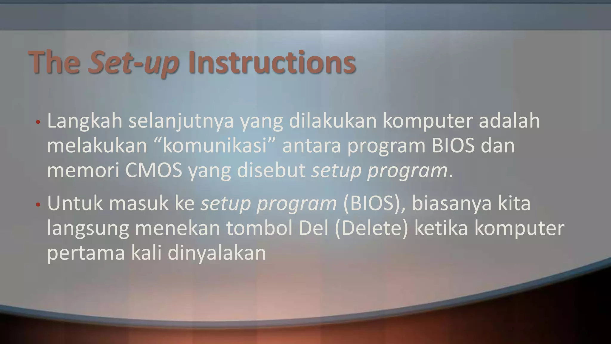 The Set-up Instructions
Langkah selanjutnya yang dilakukan komputer adalah
melakukan “komunikasi” antara program BIOS dan
memori CMOS yang disebut setup program.
• Untuk masuk ke setup program (BIOS), biasanya kita
langsung menekan tombol Del (Delete) ketika komputer
pertama kali dinyalakan
•

 