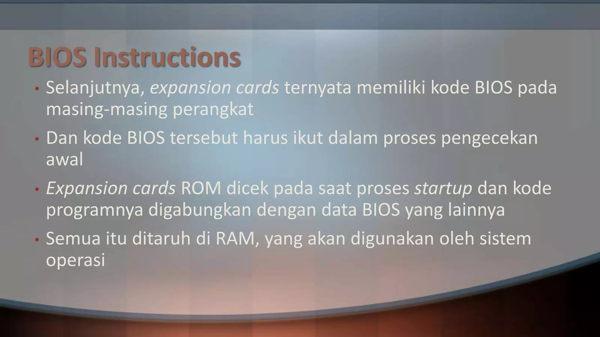 BIOS Instructions
•
•
•
•

Selanjutnya, expansion cards ternyata memiliki kode BIOS pada
masing-masing perangkat
Dan kode BIOS tersebut harus ikut dalam proses pengecekan
awal
Expansion cards ROM dicek pada saat proses startup dan kode
programnya digabungkan dengan data BIOS yang lainnya
Semua itu ditaruh di RAM, yang akan digunakan oleh sistem
operasi

 