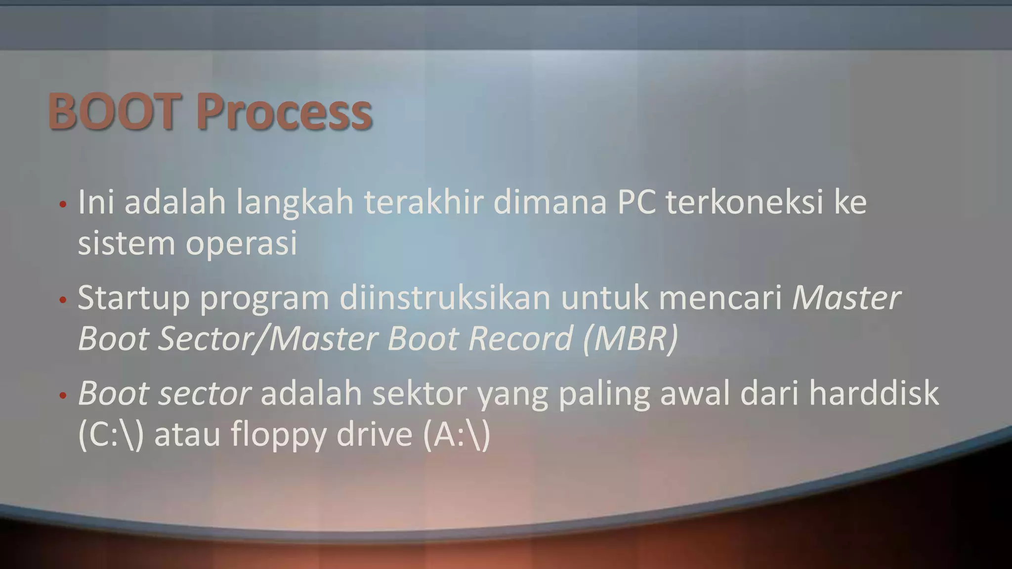 BOOT Process
Ini adalah langkah terakhir dimana PC terkoneksi ke
sistem operasi
• Startup program diinstruksikan untuk mencari Master
Boot Sector/Master Boot Record (MBR)
• Boot sector adalah sektor yang paling awal dari harddisk
(C:) atau floppy drive (A:)
•

 
