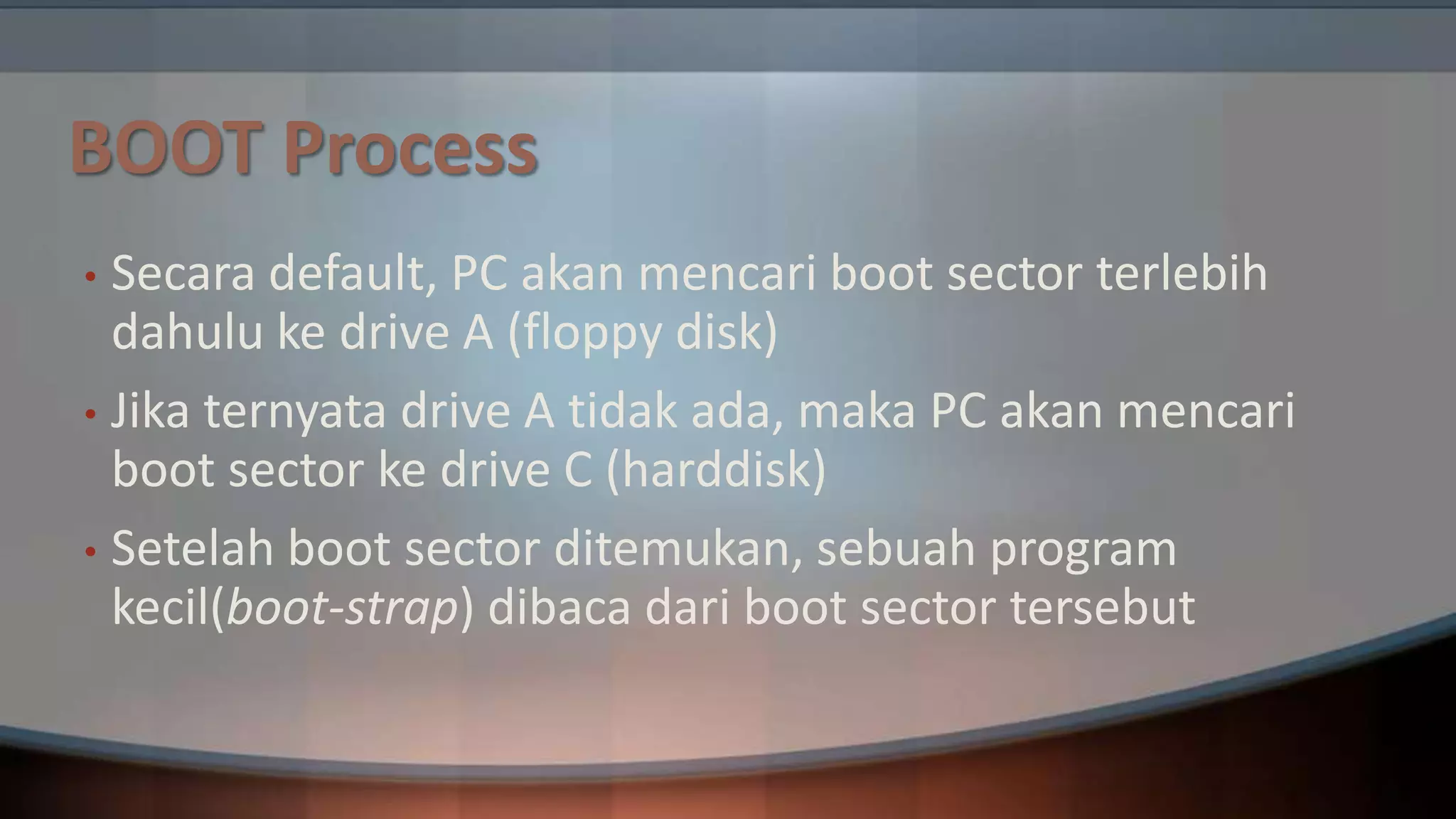 BOOT Process
Secara default, PC akan mencari boot sector terlebih
dahulu ke drive A (floppy disk)
• Jika ternyata drive A tidak ada, maka PC akan mencari
boot sector ke drive C (harddisk)
• Setelah boot sector ditemukan, sebuah program
kecil(boot-strap) dibaca dari boot sector tersebut
•

 