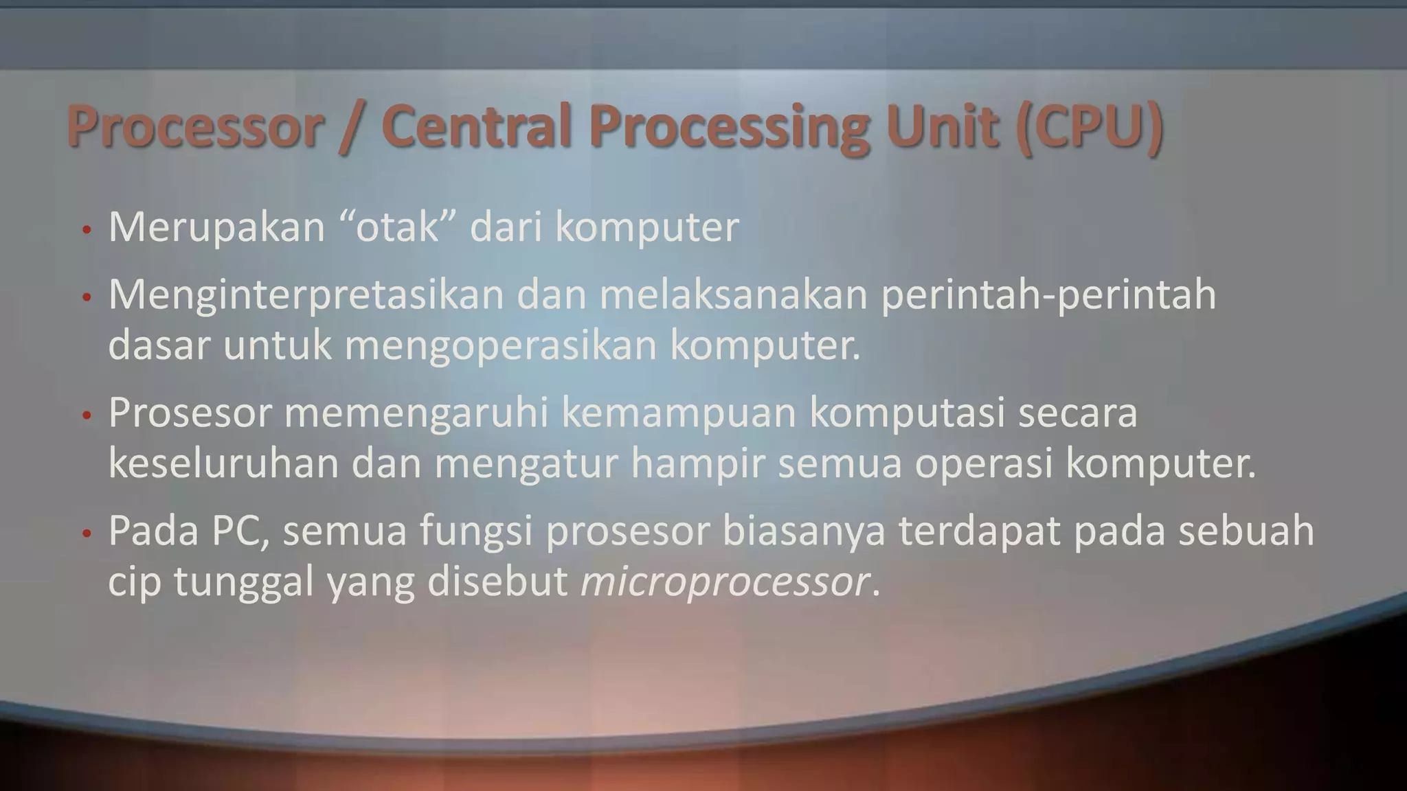 Processor / Central Processing Unit (CPU)
•
•
•
•

Merupakan “otak” dari komputer
Menginterpretasikan dan melaksanakan perintah-perintah
dasar untuk mengoperasikan komputer.
Prosesor memengaruhi kemampuan komputasi secara
keseluruhan dan mengatur hampir semua operasi komputer.
Pada PC, semua fungsi prosesor biasanya terdapat pada sebuah
cip tunggal yang disebut microprocessor.

 