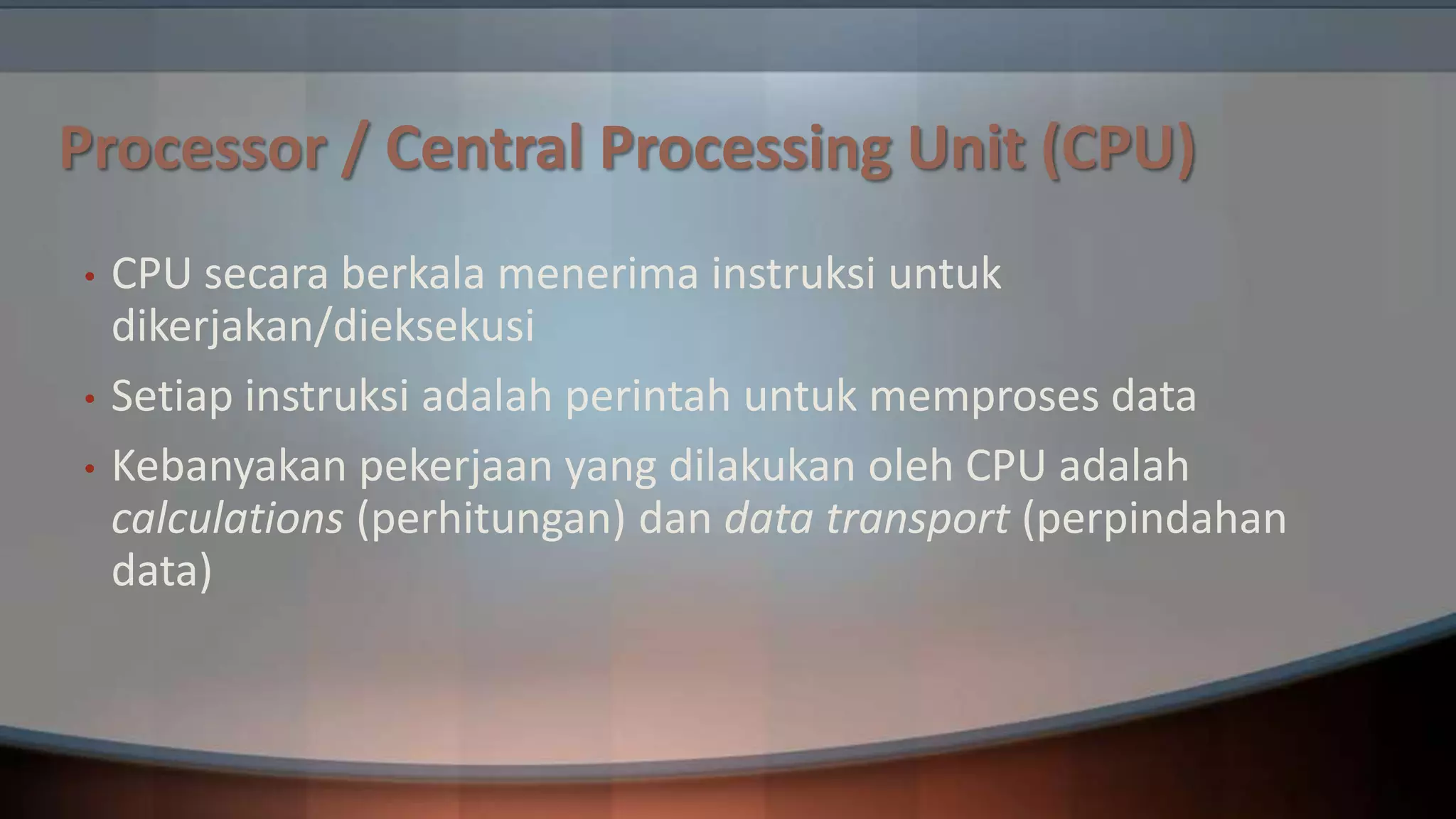 Processor / Central Processing Unit (CPU)
•
•
•

CPU secara berkala menerima instruksi untuk
dikerjakan/dieksekusi
Setiap instruksi adalah perintah untuk memproses data
Kebanyakan pekerjaan yang dilakukan oleh CPU adalah
calculations (perhitungan) dan data transport (perpindahan
data)

 