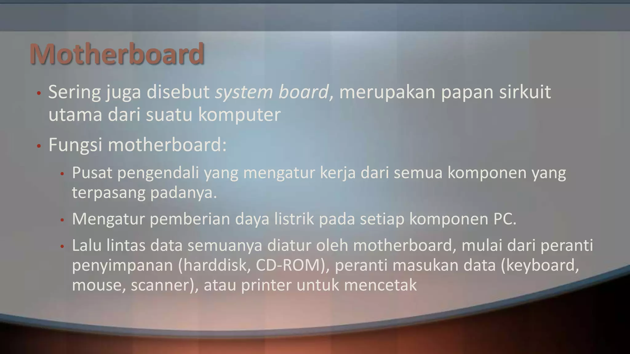 Motherboard
•
•

Sering juga disebut system board, merupakan papan sirkuit
utama dari suatu komputer
Fungsi motherboard:
•
•
•

Pusat pengendali yang mengatur kerja dari semua komponen yang
terpasang padanya.
Mengatur pemberian daya listrik pada setiap komponen PC.
Lalu lintas data semuanya diatur oleh motherboard, mulai dari peranti
penyimpanan (harddisk, CD-ROM), peranti masukan data (keyboard,
mouse, scanner), atau printer untuk mencetak

 