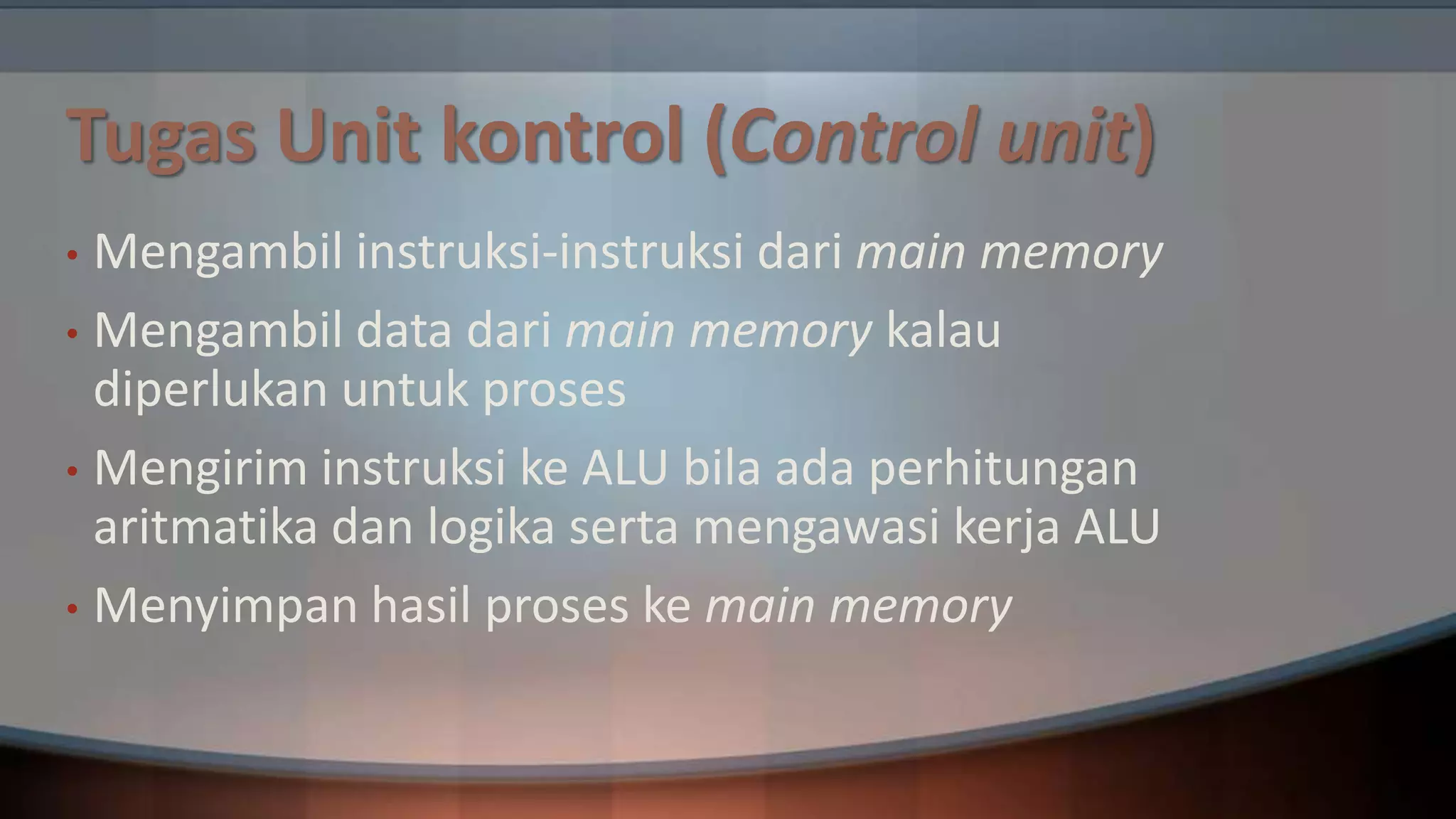 Tugas Unit kontrol (Control unit)
Mengambil instruksi-instruksi dari main memory
• Mengambil data dari main memory kalau
diperlukan untuk proses
• Mengirim instruksi ke ALU bila ada perhitungan
aritmatika dan logika serta mengawasi kerja ALU
• Menyimpan hasil proses ke main memory
•

 