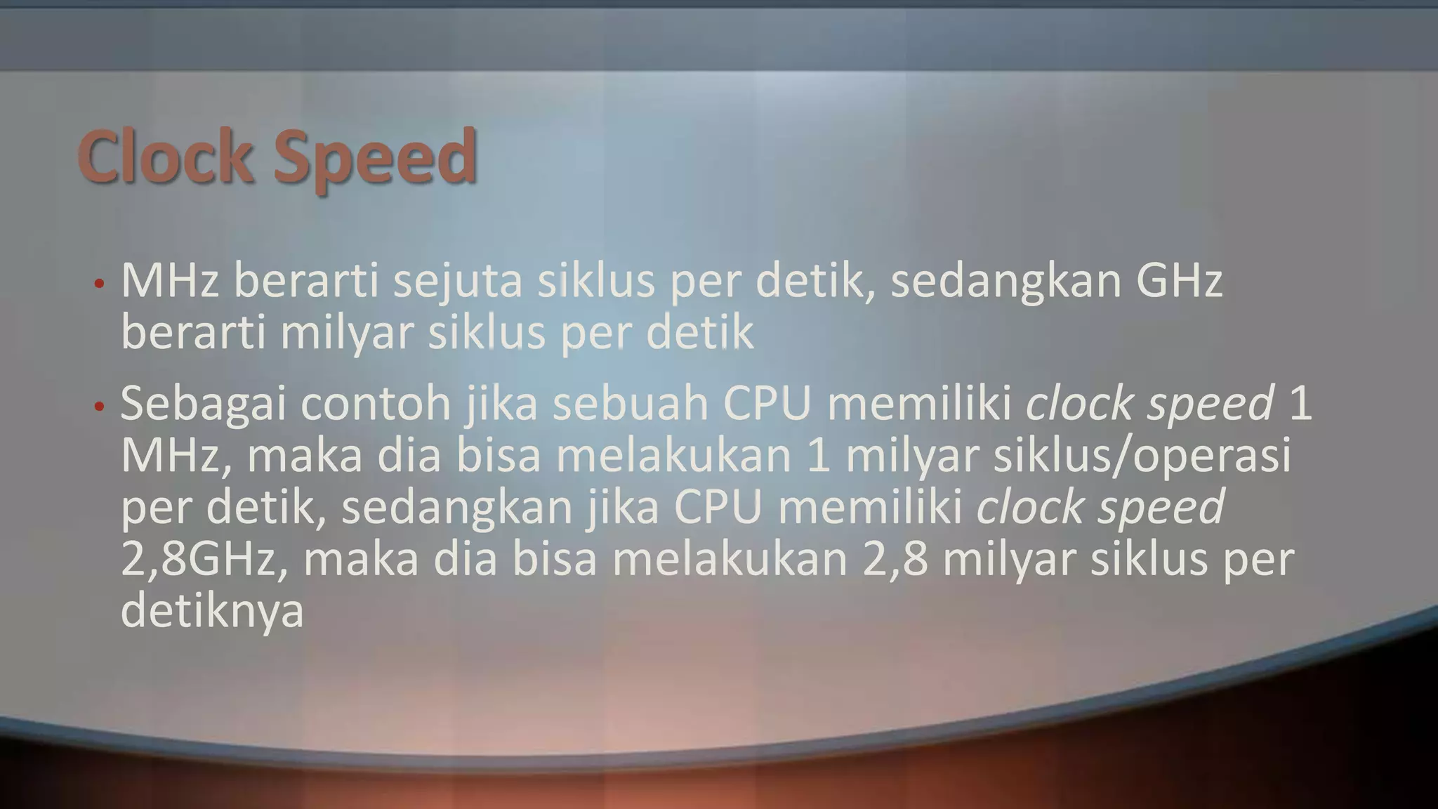 Clock Speed
MHz berarti sejuta siklus per detik, sedangkan GHz
berarti milyar siklus per detik
• Sebagai contoh jika sebuah CPU memiliki clock speed 1
MHz, maka dia bisa melakukan 1 milyar siklus/operasi
per detik, sedangkan jika CPU memiliki clock speed
2,8GHz, maka dia bisa melakukan 2,8 milyar siklus per
detiknya
•

 