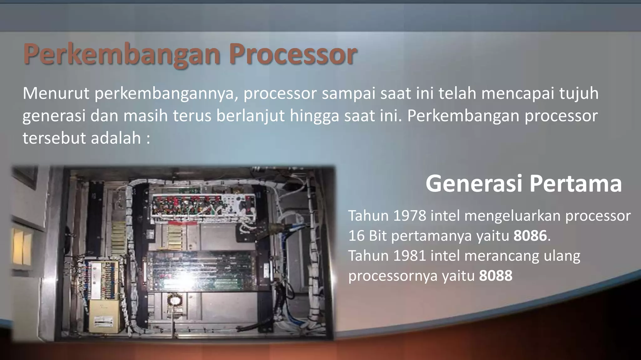 Perkembangan Processor
Menurut perkembangannya, processor sampai saat ini telah mencapai tujuh
generasi dan masih terus berlanjut hingga saat ini. Perkembangan processor
tersebut adalah :

Generasi Pertama
Tahun 1978 intel mengeluarkan processor
16 Bit pertamanya yaitu 8086.
Tahun 1981 intel merancang ulang
processornya yaitu 8088

 