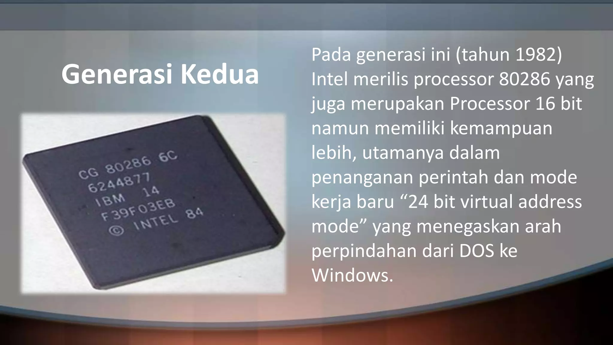 Generasi Kedua

Pada generasi ini (tahun 1982)
Intel merilis processor 80286 yang
juga merupakan Processor 16 bit
namun memiliki kemampuan
lebih, utamanya dalam
penanganan perintah dan mode
kerja baru “24 bit virtual address
mode” yang menegaskan arah
perpindahan dari DOS ke
Windows.

 