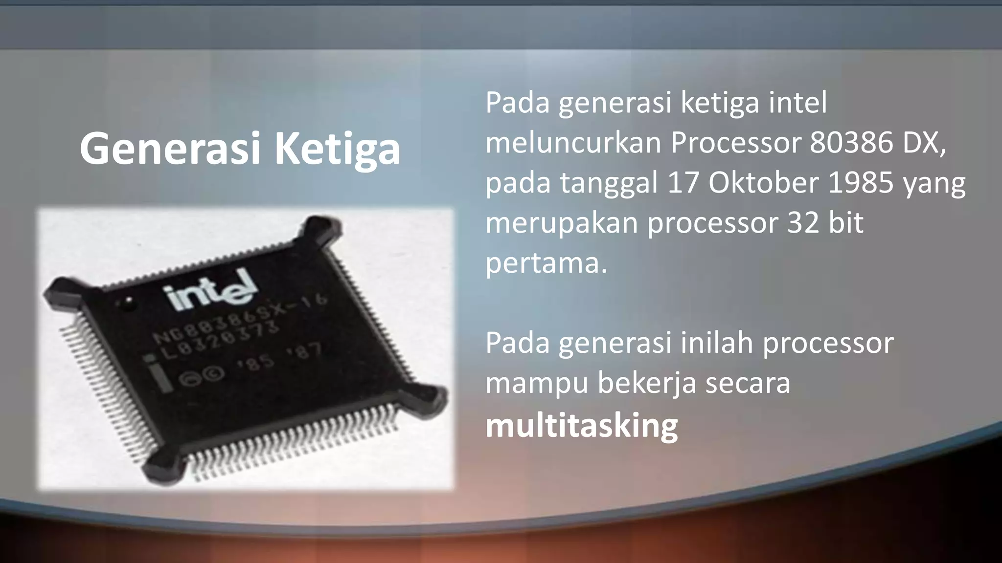 Generasi Ketiga

Pada generasi ketiga intel
meluncurkan Processor 80386 DX,
pada tanggal 17 Oktober 1985 yang
merupakan processor 32 bit
pertama.
Pada generasi inilah processor
mampu bekerja secara

multitasking

 