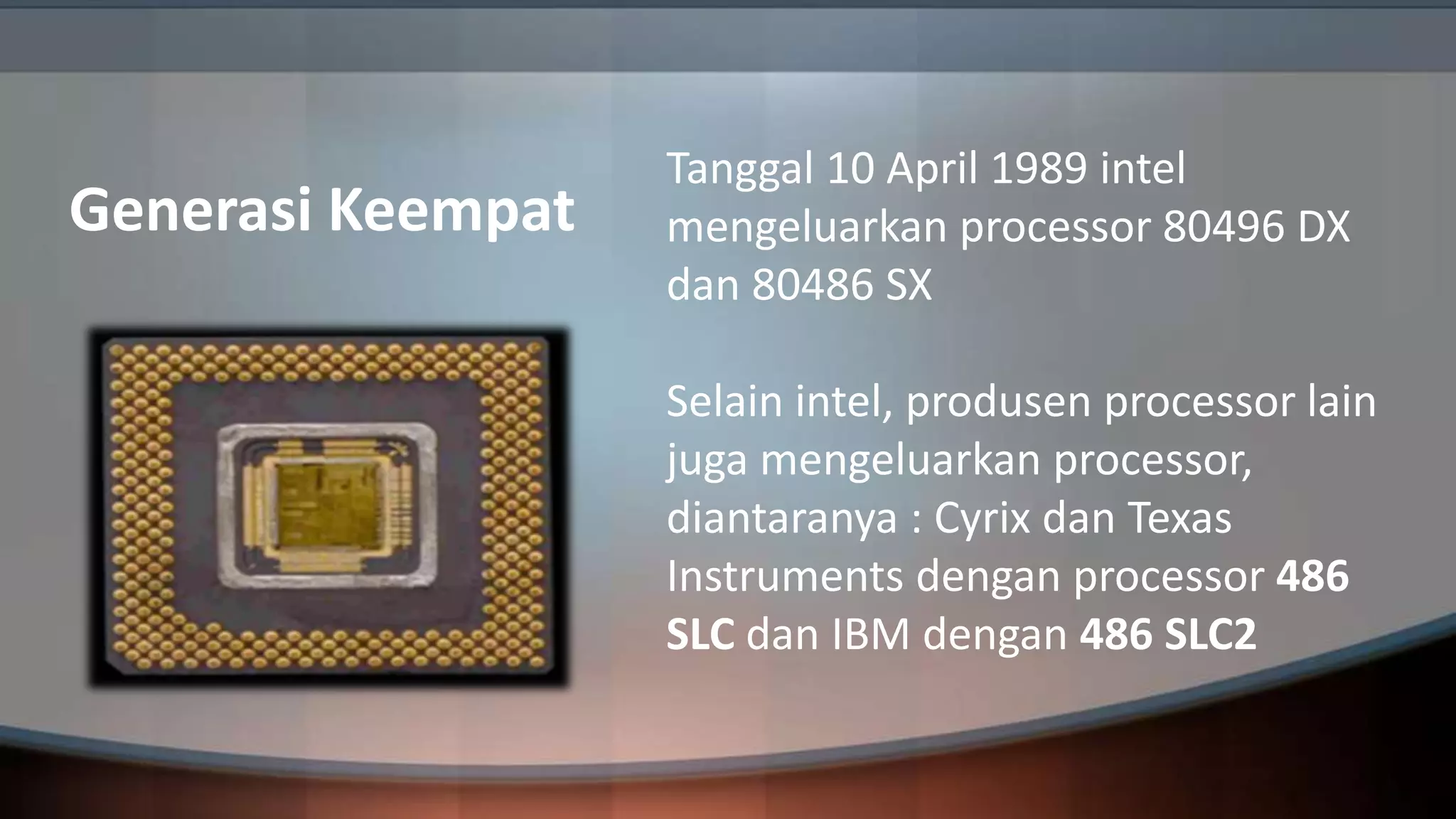 Generasi Keempat

Tanggal 10 April 1989 intel
mengeluarkan processor 80496 DX
dan 80486 SX
Selain intel, produsen processor lain
juga mengeluarkan processor,
diantaranya : Cyrix dan Texas
Instruments dengan processor 486
SLC dan IBM dengan 486 SLC2

 