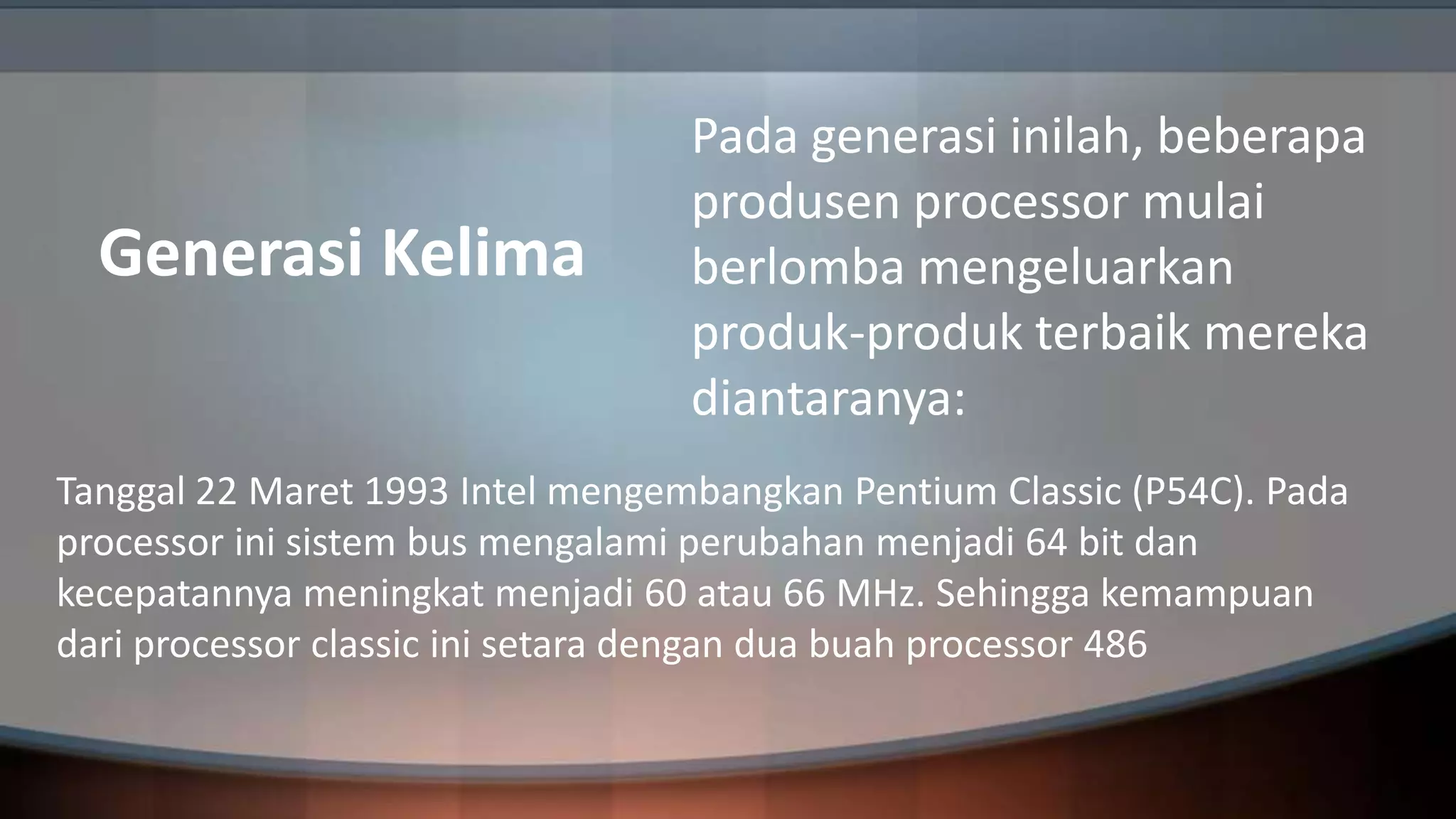 Generasi Kelima

Pada generasi inilah, beberapa
produsen processor mulai
berlomba mengeluarkan
produk-produk terbaik mereka
diantaranya:

Tanggal 22 Maret 1993 Intel mengembangkan Pentium Classic (P54C). Pada
processor ini sistem bus mengalami perubahan menjadi 64 bit dan
kecepatannya meningkat menjadi 60 atau 66 MHz. Sehingga kemampuan
dari processor classic ini setara dengan dua buah processor 486

 