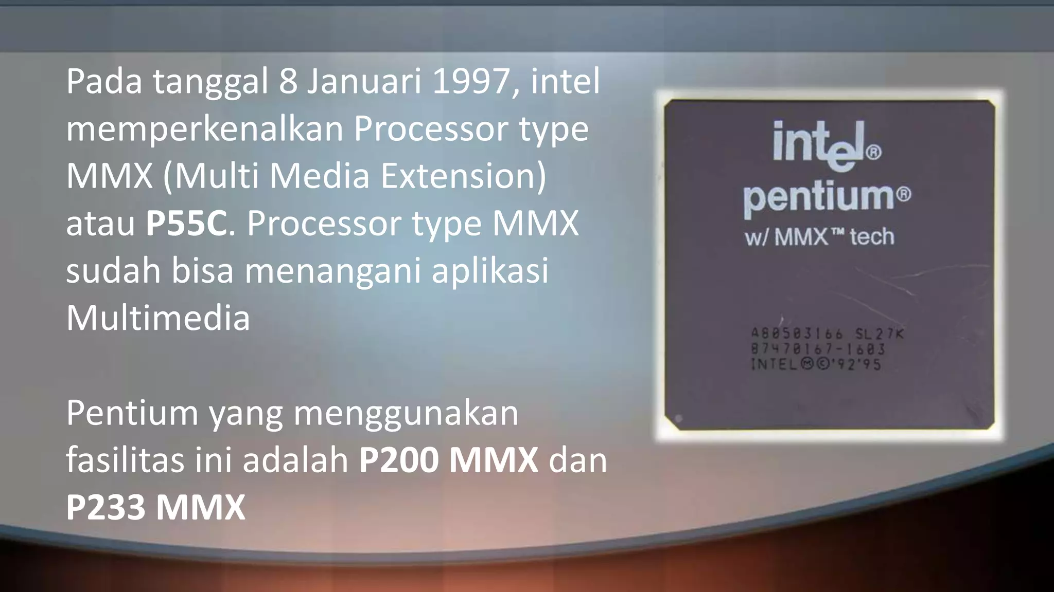 Pada tanggal 8 Januari 1997, intel
memperkenalkan Processor type
MMX (Multi Media Extension)
atau P55C. Processor type MMX
sudah bisa menangani aplikasi
Multimedia
Pentium yang menggunakan
fasilitas ini adalah P200 MMX dan
P233 MMX

 