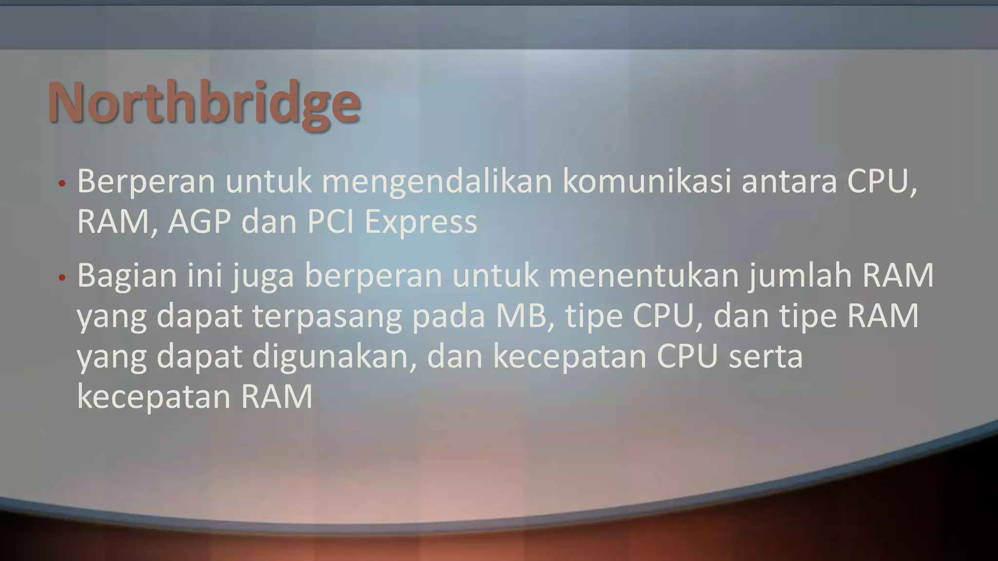 Northbridge
Berperan untuk mengendalikan komunikasi antara CPU,
RAM, AGP dan PCI Express
• Bagian ini juga berperan untuk menentukan jumlah RAM
yang dapat terpasang pada MB, tipe CPU, dan tipe RAM
yang dapat digunakan, dan kecepatan CPU serta
kecepatan RAM
•

 