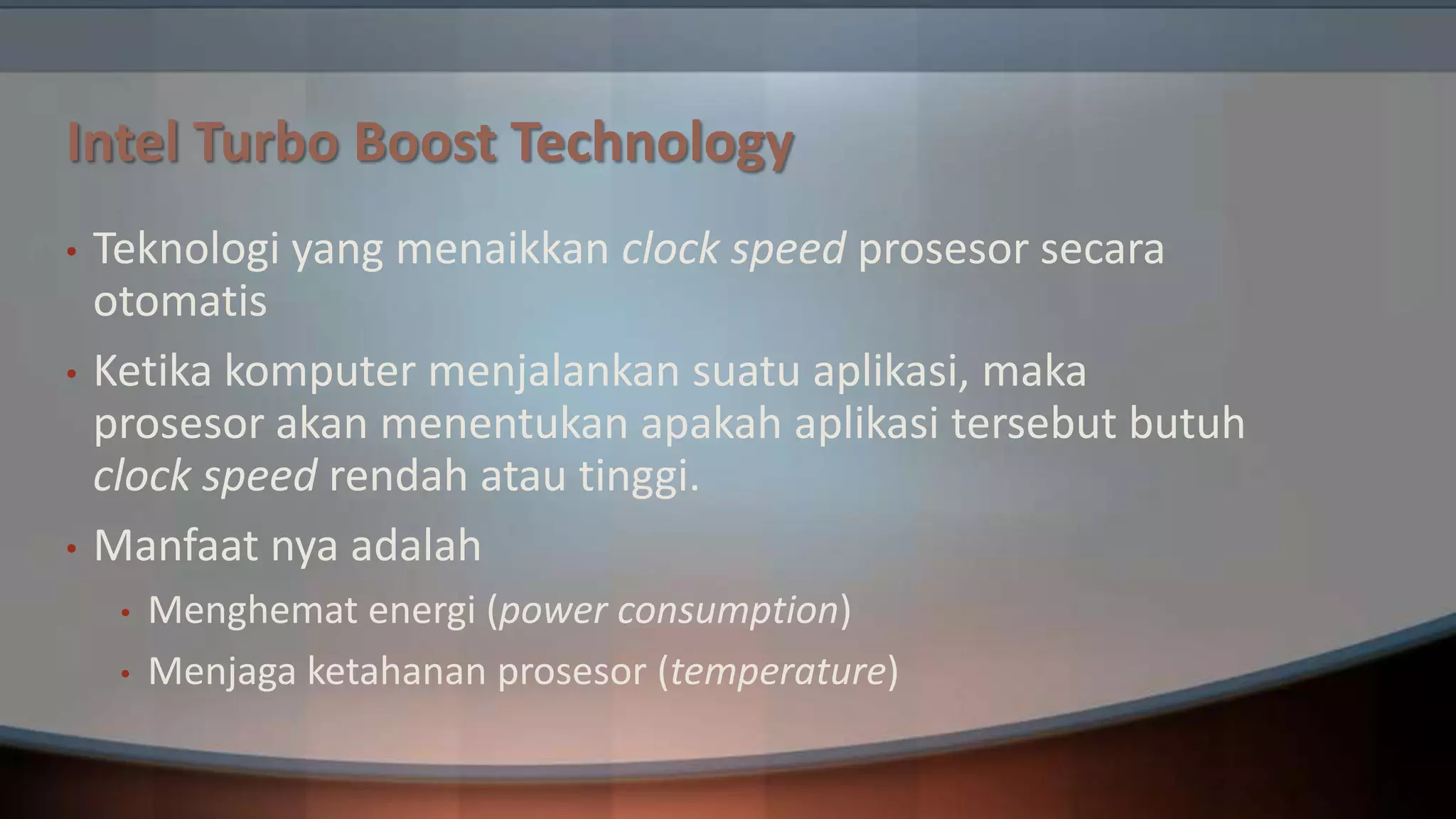 Intel Turbo Boost Technology
•

•

•

Teknologi yang menaikkan clock speed prosesor secara
otomatis
Ketika komputer menjalankan suatu aplikasi, maka
prosesor akan menentukan apakah aplikasi tersebut butuh
clock speed rendah atau tinggi.
Manfaat nya adalah
•
•

Menghemat energi (power consumption)
Menjaga ketahanan prosesor (temperature)

 