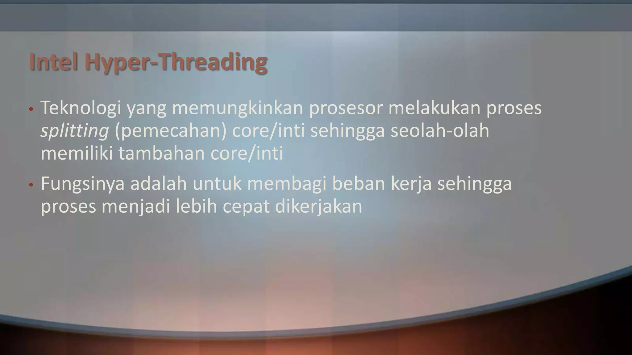 Intel Hyper-Threading
•

•

Teknologi yang memungkinkan prosesor melakukan proses
splitting (pemecahan) core/inti sehingga seolah-olah
memiliki tambahan core/inti
Fungsinya adalah untuk membagi beban kerja sehingga
proses menjadi lebih cepat dikerjakan

 