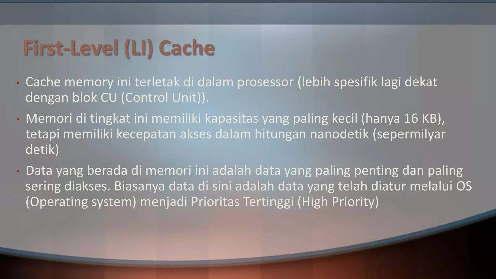 First-Level (LI) Cache
•
•

•

Cache memory ini terletak di dalam prosessor (lebih spesifik lagi dekat
dengan blok CU (Control Unit)).
Memori di tingkat ini memiliki kapasitas yang paling kecil (hanya 16 KB),
tetapi memiliki kecepatan akses dalam hitungan nanodetik (sepermilyar
detik)
Data yang berada di memori ini adalah data yang paling penting dan paling
sering diakses. Biasanya data di sini adalah data yang telah diatur melalui OS
(Operating system) menjadi Prioritas Tertinggi (High Priority)

 