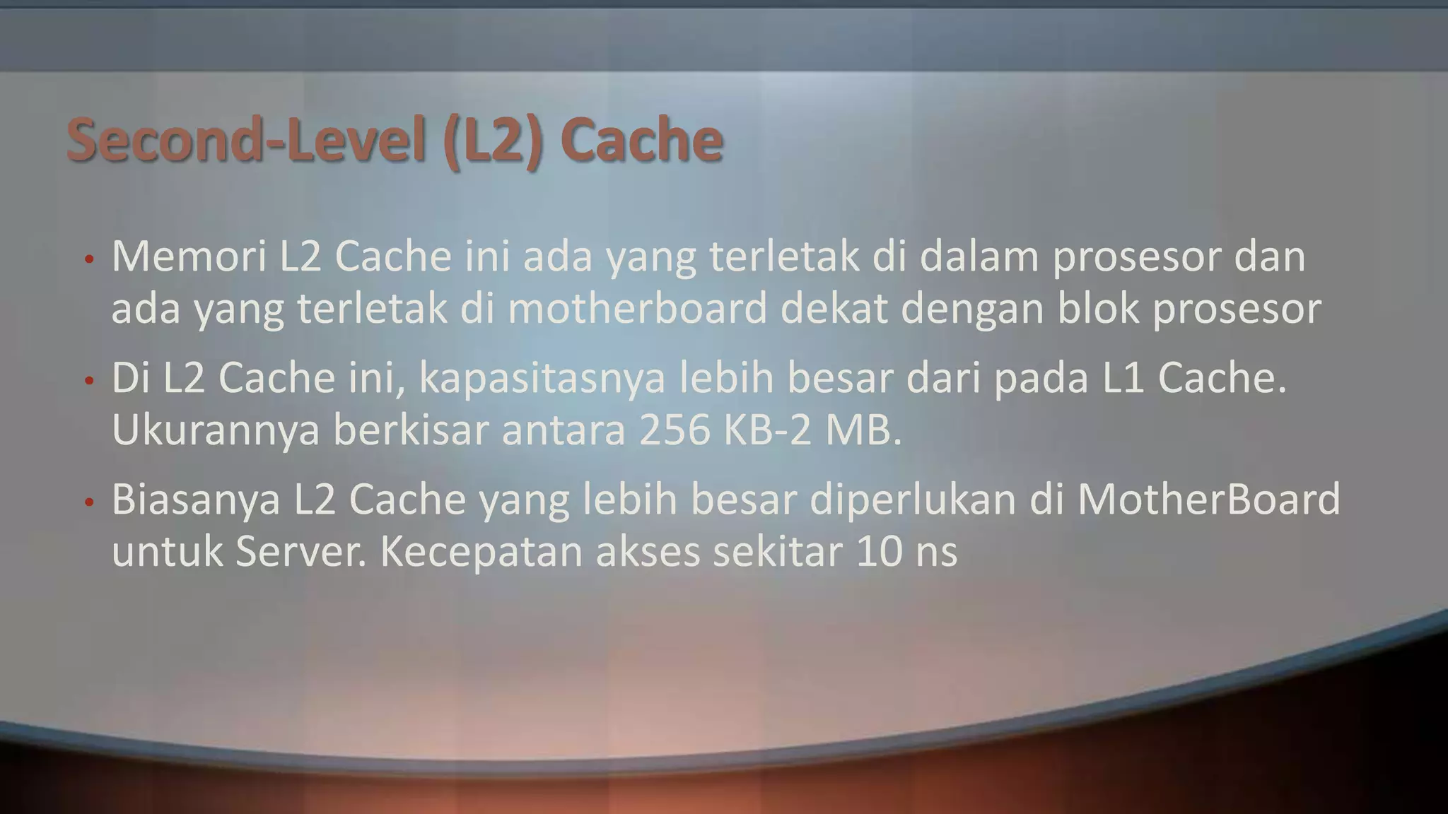 Second-Level (L2) Cache
•
•

•

Memori L2 Cache ini ada yang terletak di dalam prosesor dan
ada yang terletak di motherboard dekat dengan blok prosesor
Di L2 Cache ini, kapasitasnya lebih besar dari pada L1 Cache.
Ukurannya berkisar antara 256 KB-2 MB.
Biasanya L2 Cache yang lebih besar diperlukan di MotherBoard
untuk Server. Kecepatan akses sekitar 10 ns

 
