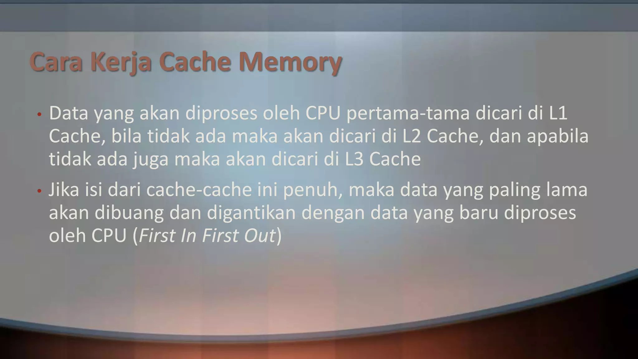 Cara Kerja Cache Memory
•

•

Data yang akan diproses oleh CPU pertama-tama dicari di L1
Cache, bila tidak ada maka akan dicari di L2 Cache, dan apabila
tidak ada juga maka akan dicari di L3 Cache
Jika isi dari cache-cache ini penuh, maka data yang paling lama
akan dibuang dan digantikan dengan data yang baru diproses
oleh CPU (First In First Out)

 