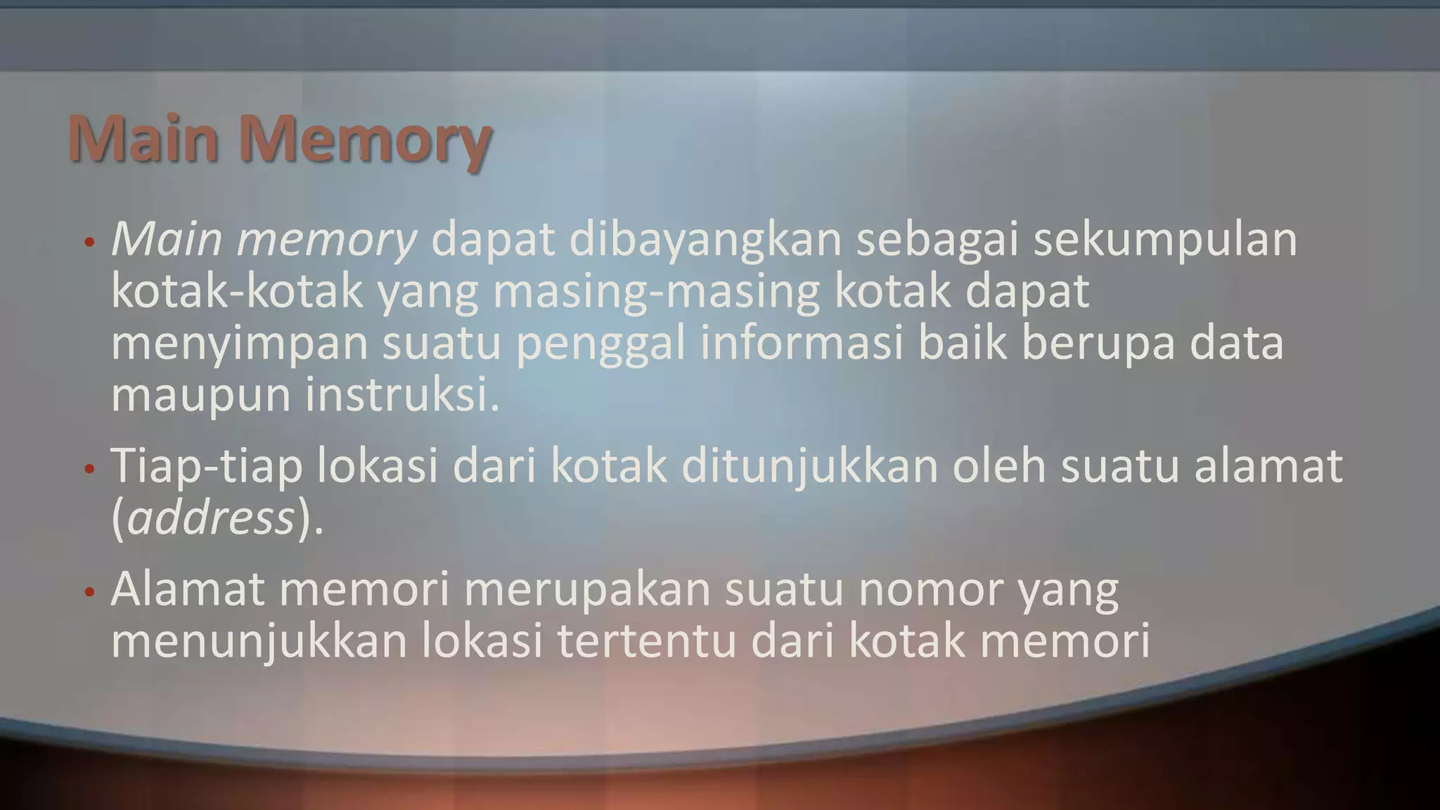 Main Memory
Main memory dapat dibayangkan sebagai sekumpulan
kotak-kotak yang masing-masing kotak dapat
menyimpan suatu penggal informasi baik berupa data
maupun instruksi.
• Tiap-tiap lokasi dari kotak ditunjukkan oleh suatu alamat
(address).
• Alamat memori merupakan suatu nomor yang
menunjukkan lokasi tertentu dari kotak memori
•

 