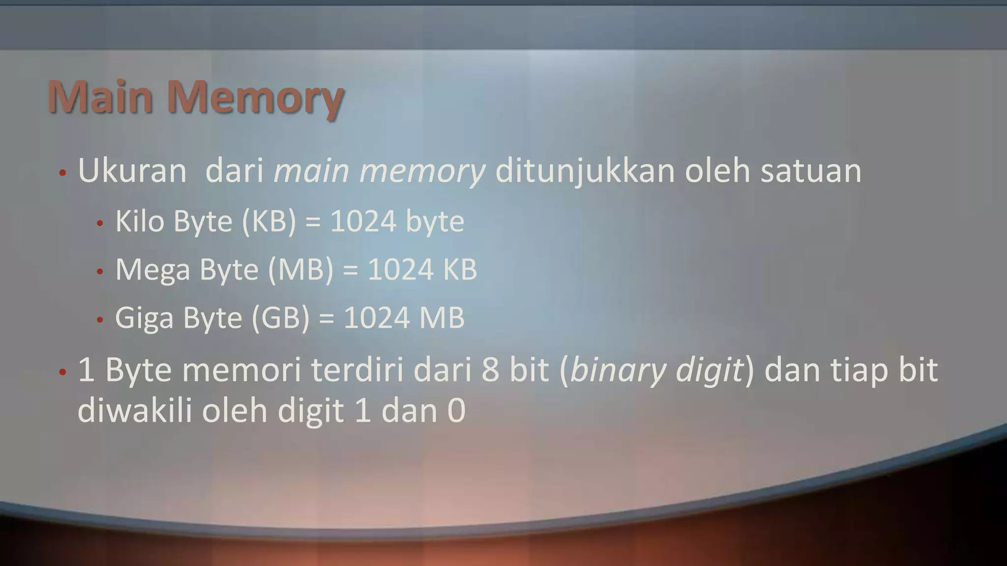 Main Memory
•

Ukuran dari main memory ditunjukkan oleh satuan
•
•
•

•

Kilo Byte (KB) = 1024 byte
Mega Byte (MB) = 1024 KB
Giga Byte (GB) = 1024 MB

1 Byte memori terdiri dari 8 bit (binary digit) dan tiap bit
diwakili oleh digit 1 dan 0

 