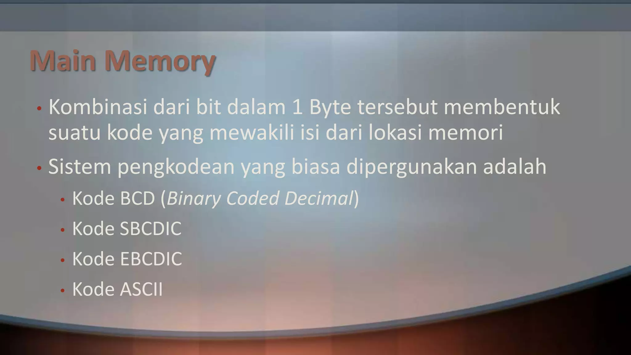 Main Memory
Kombinasi dari bit dalam 1 Byte tersebut membentuk
suatu kode yang mewakili isi dari lokasi memori
• Sistem pengkodean yang biasa dipergunakan adalah
•

•

•
•
•

Kode BCD (Binary Coded Decimal)
Kode SBCDIC
Kode EBCDIC
Kode ASCII

 