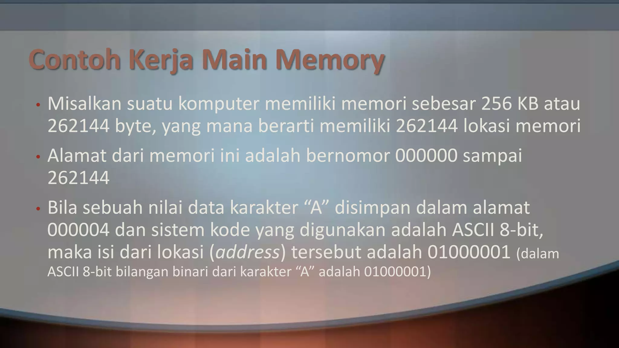 Contoh Kerja Main Memory
•
•
•

Misalkan suatu komputer memiliki memori sebesar 256 KB atau
262144 byte, yang mana berarti memiliki 262144 lokasi memori
Alamat dari memori ini adalah bernomor 000000 sampai
262144
Bila sebuah nilai data karakter “A” disimpan dalam alamat
000004 dan sistem kode yang digunakan adalah ASCII 8-bit,
maka isi dari lokasi (address) tersebut adalah 01000001 (dalam
ASCII 8-bit bilangan binari dari karakter “A” adalah 01000001)

 