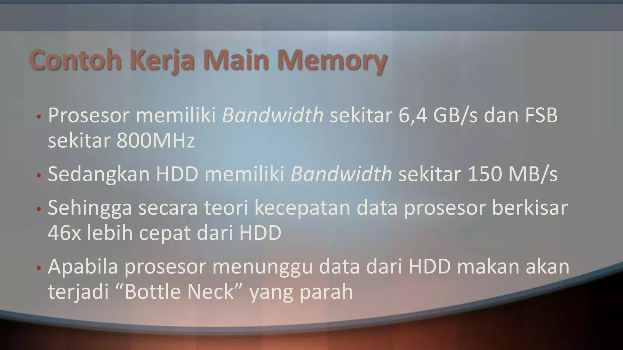 Contoh Kerja Main Memory
Prosesor memiliki Bandwidth sekitar 6,4 GB/s dan FSB
sekitar 800MHz
• Sedangkan HDD memiliki Bandwidth sekitar 150 MB/s
• Sehingga secara teori kecepatan data prosesor berkisar
46x lebih cepat dari HDD
• Apabila prosesor menunggu data dari HDD makan akan
terjadi “Bottle Neck” yang parah
•

 