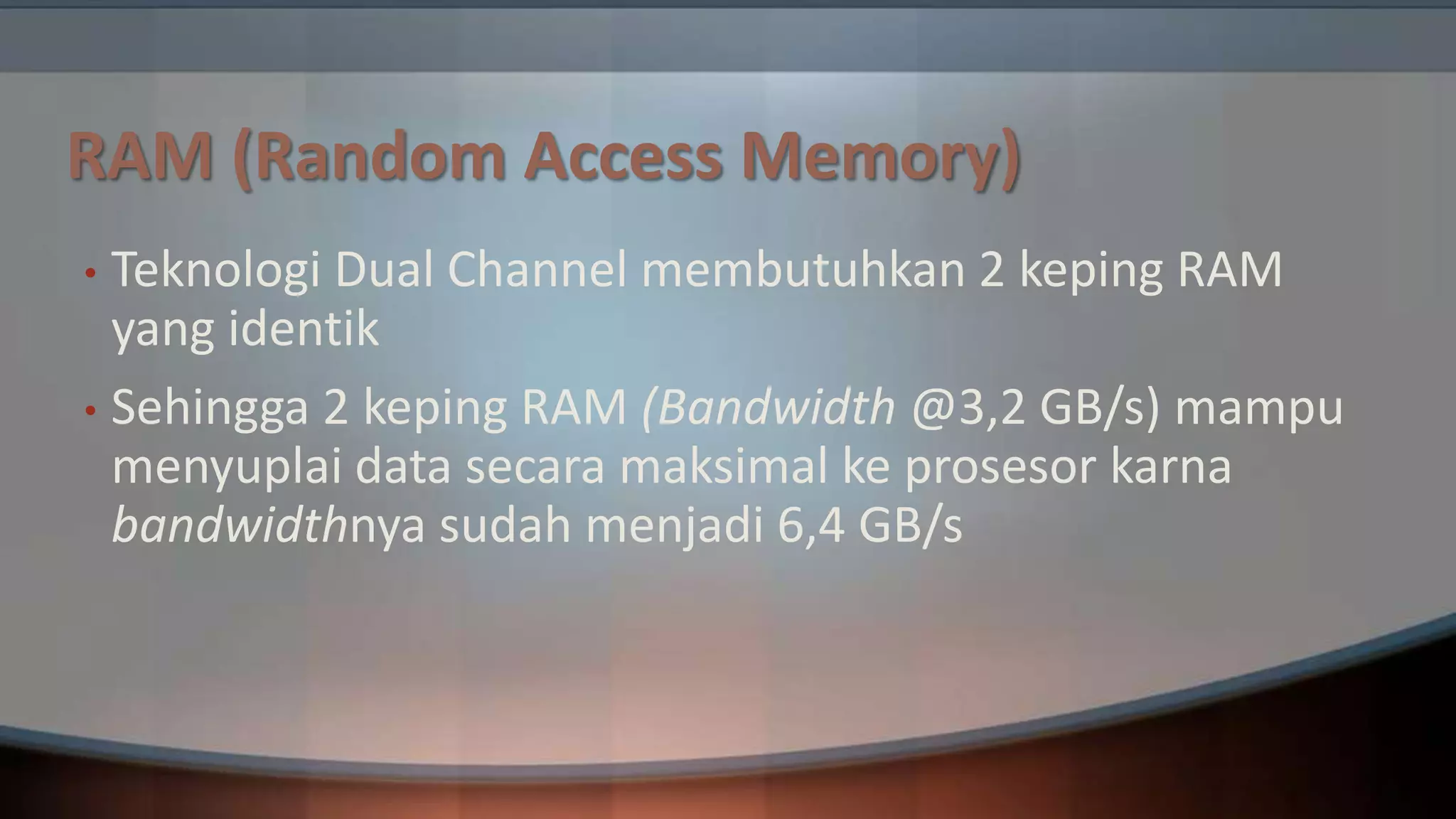 RAM (Random Access Memory)
Teknologi Dual Channel membutuhkan 2 keping RAM
yang identik
• Sehingga 2 keping RAM (Bandwidth @3,2 GB/s) mampu
menyuplai data secara maksimal ke prosesor karna
bandwidthnya sudah menjadi 6,4 GB/s
•

 