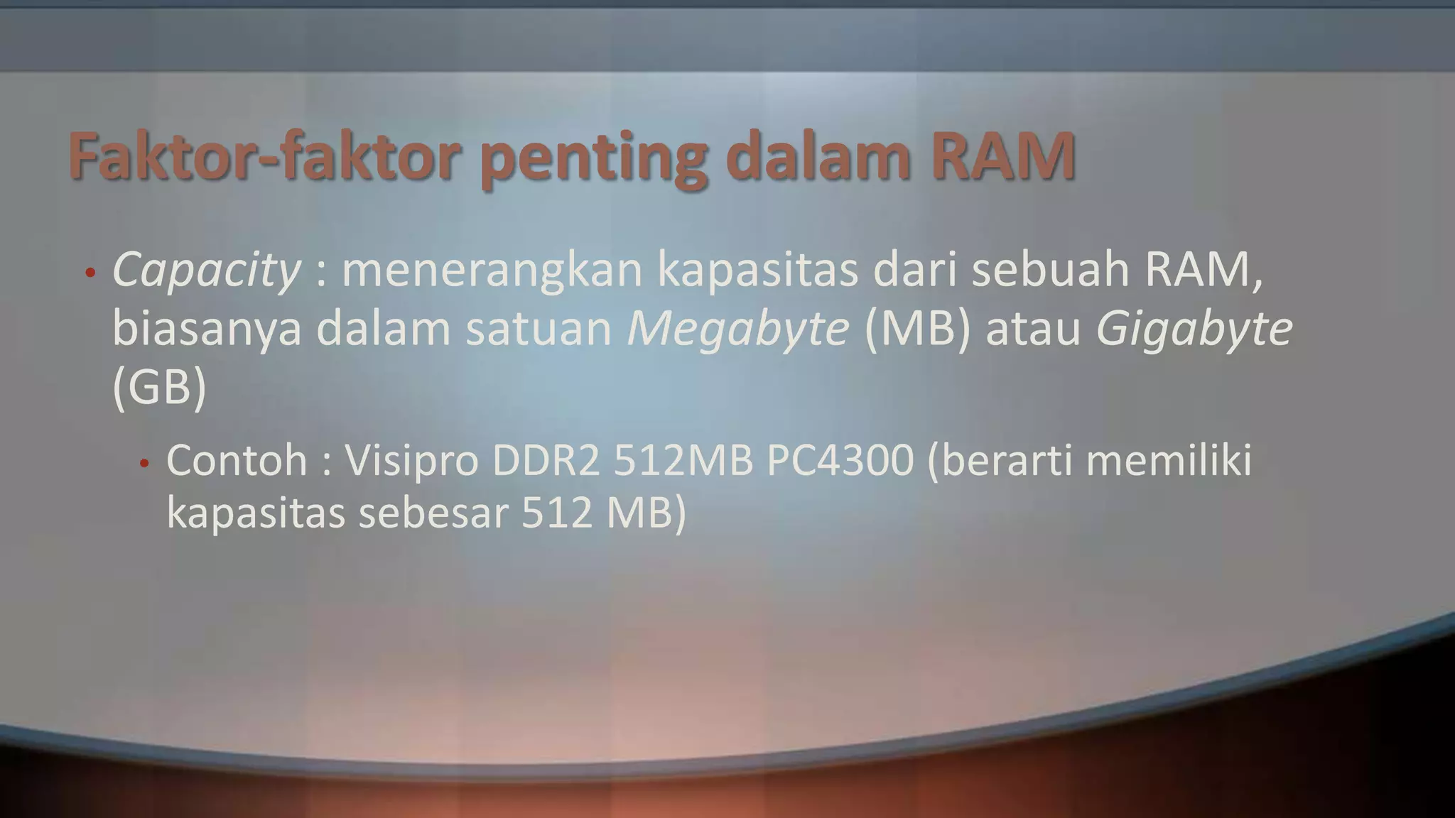 Faktor-faktor penting dalam RAM
•

Capacity : menerangkan kapasitas dari sebuah RAM,
biasanya dalam satuan Megabyte (MB) atau Gigabyte
(GB)
•

Contoh : Visipro DDR2 512MB PC4300 (berarti memiliki
kapasitas sebesar 512 MB)

 