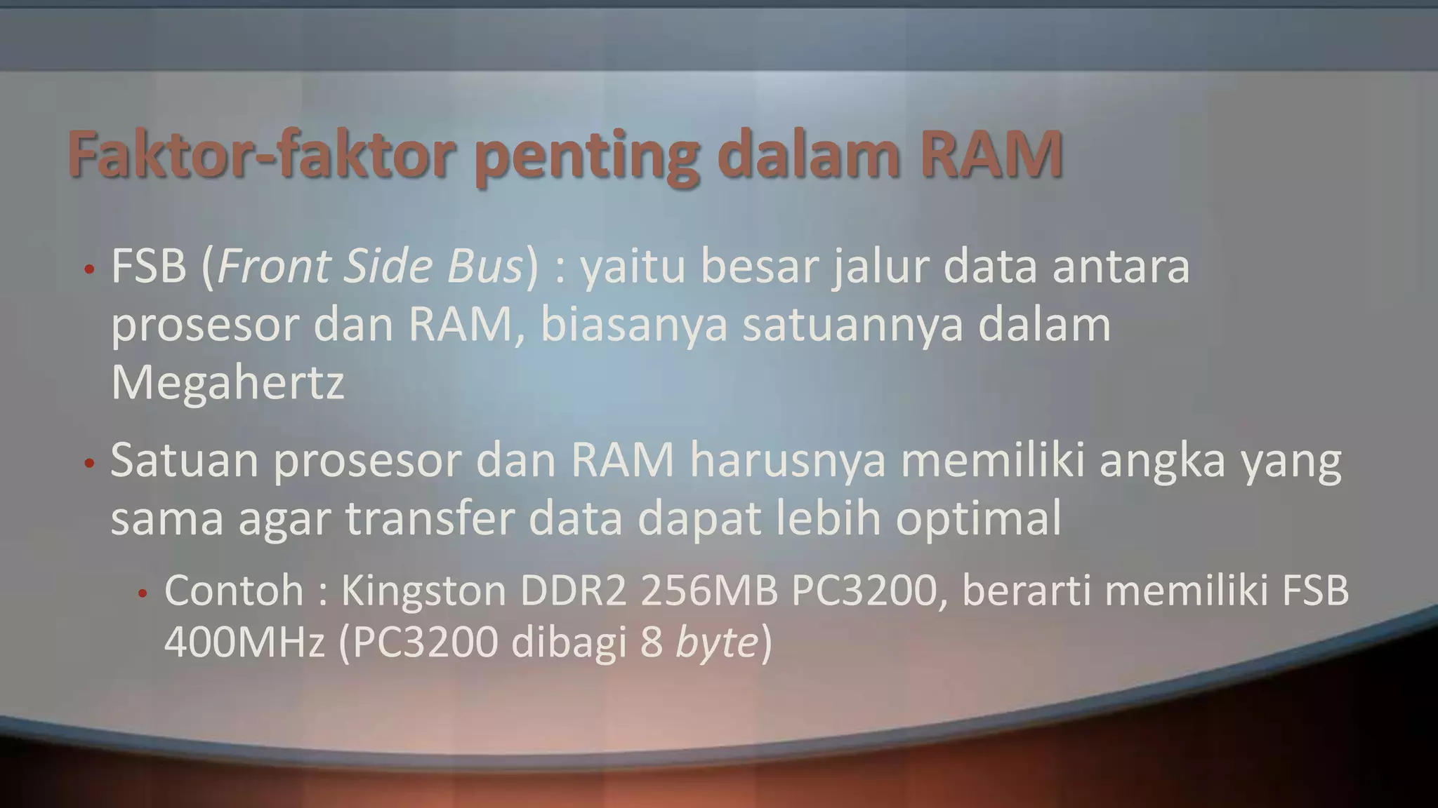 Faktor-faktor penting dalam RAM
FSB (Front Side Bus) : yaitu besar jalur data antara
prosesor dan RAM, biasanya satuannya dalam
Megahertz
• Satuan prosesor dan RAM harusnya memiliki angka yang
sama agar transfer data dapat lebih optimal
•

•

Contoh : Kingston DDR2 256MB PC3200, berarti memiliki FSB
400MHz (PC3200 dibagi 8 byte)

 