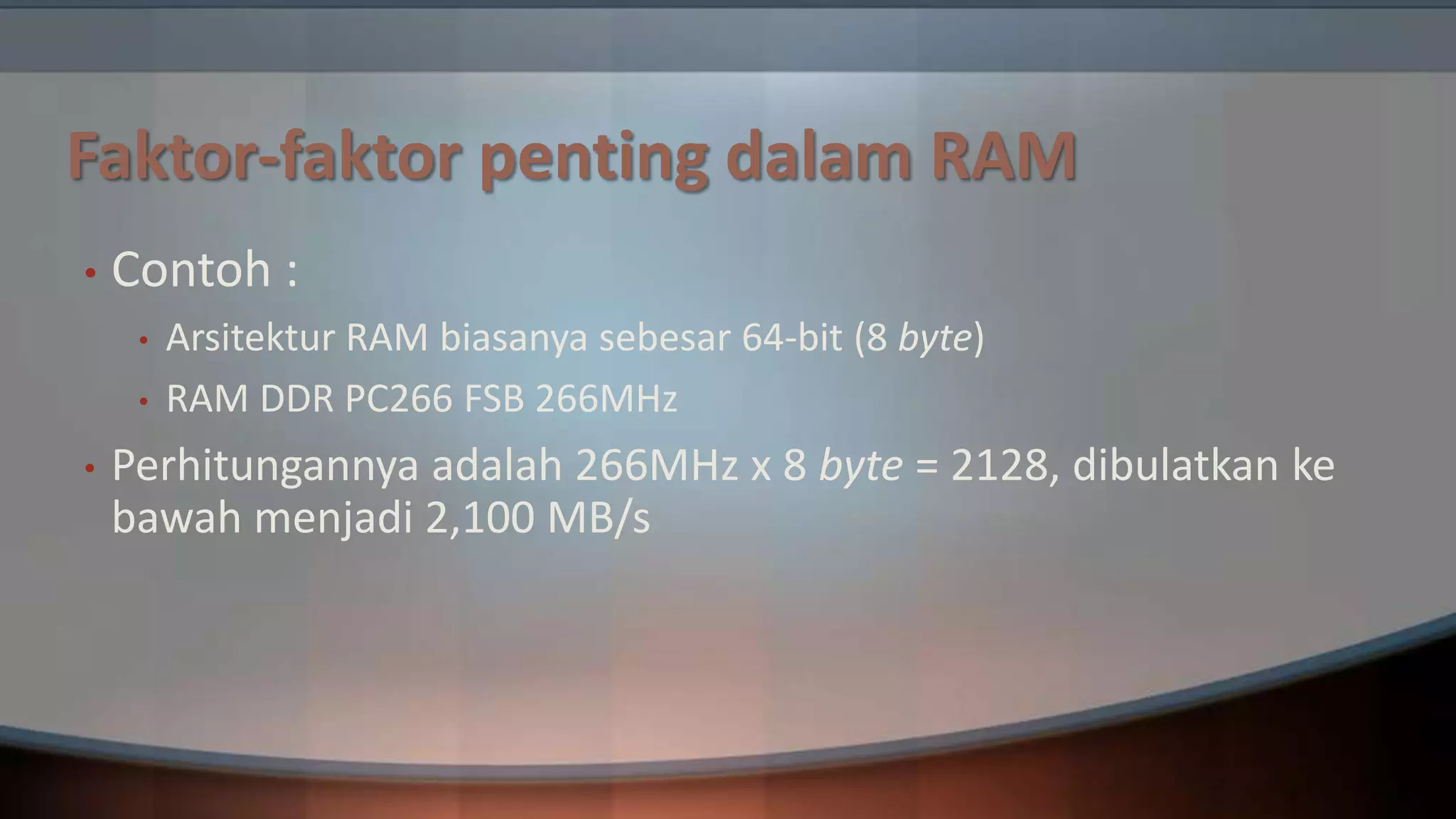 Faktor-faktor penting dalam RAM
•

Contoh :
•
•

•

Arsitektur RAM biasanya sebesar 64-bit (8 byte)
RAM DDR PC266 FSB 266MHz

Perhitungannya adalah 266MHz x 8 byte = 2128, dibulatkan ke
bawah menjadi 2,100 MB/s

 