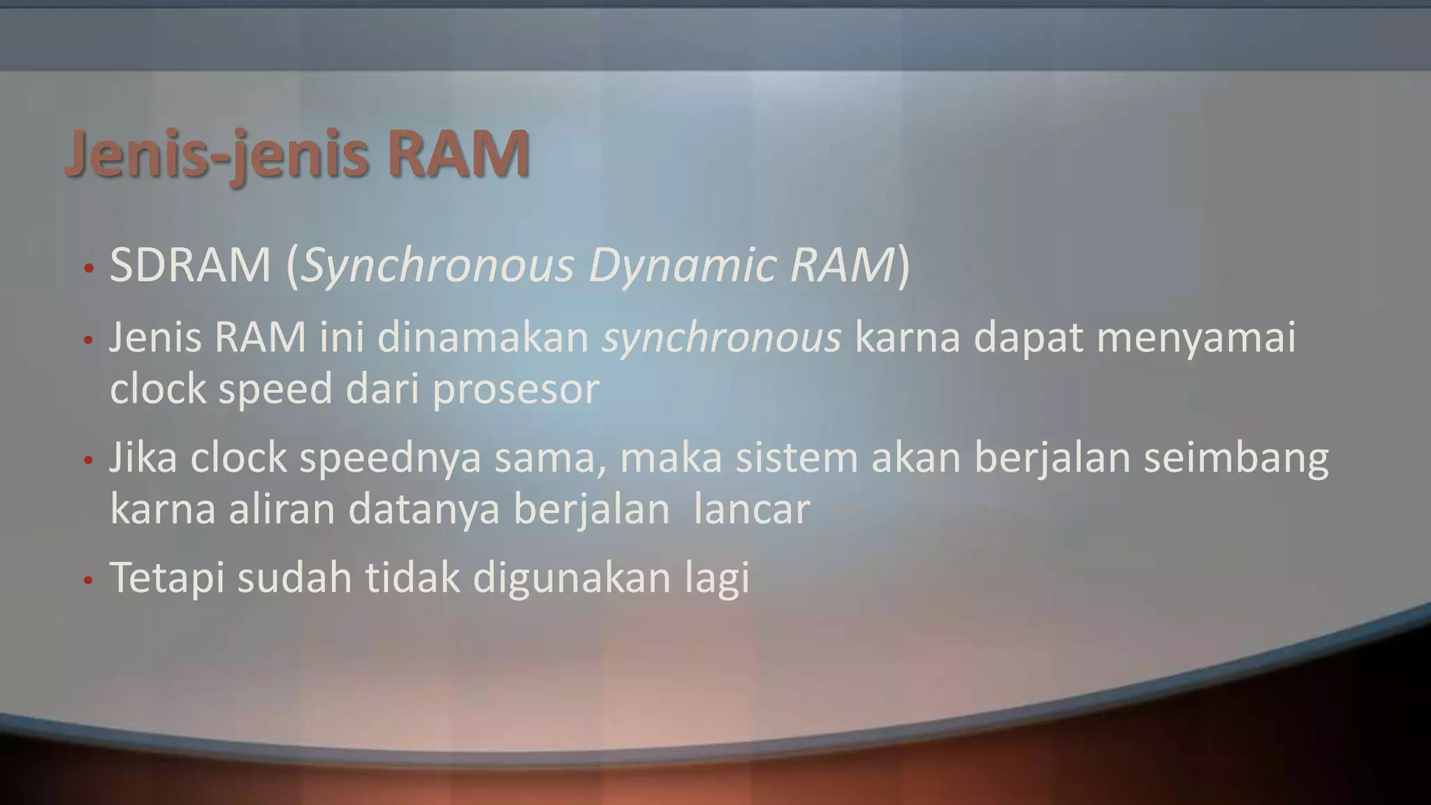 Jenis-jenis RAM
•

SDRAM (Synchronous Dynamic RAM)

•

Jenis RAM ini dinamakan synchronous karna dapat menyamai
clock speed dari prosesor
Jika clock speednya sama, maka sistem akan berjalan seimbang
karna aliran datanya berjalan lancar
Tetapi sudah tidak digunakan lagi

•
•

 