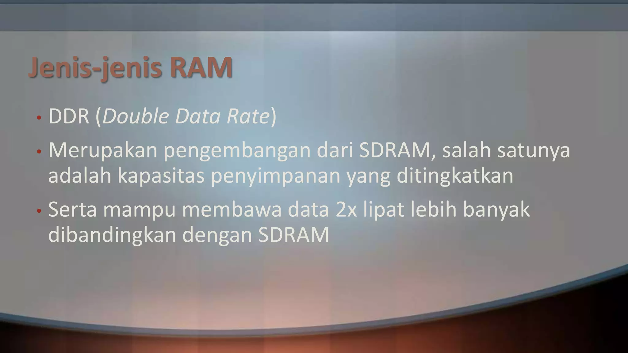 Jenis-jenis RAM
DDR (Double Data Rate)
• Merupakan pengembangan dari SDRAM, salah satunya
adalah kapasitas penyimpanan yang ditingkatkan
• Serta mampu membawa data 2x lipat lebih banyak
dibandingkan dengan SDRAM
•

 