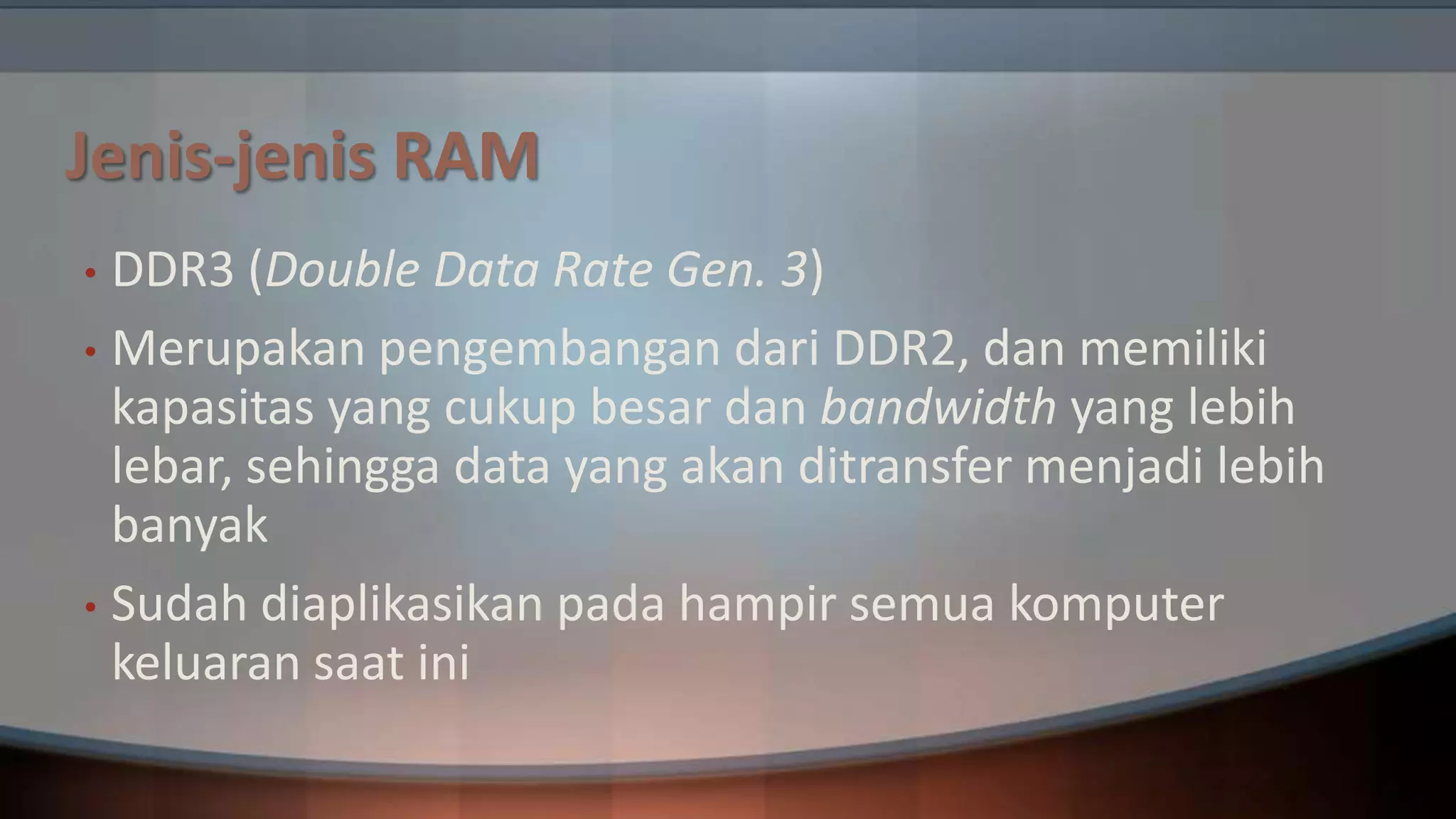 Jenis-jenis RAM
DDR3 (Double Data Rate Gen. 3)
• Merupakan pengembangan dari DDR2, dan memiliki
kapasitas yang cukup besar dan bandwidth yang lebih
lebar, sehingga data yang akan ditransfer menjadi lebih
banyak
• Sudah diaplikasikan pada hampir semua komputer
keluaran saat ini
•

 