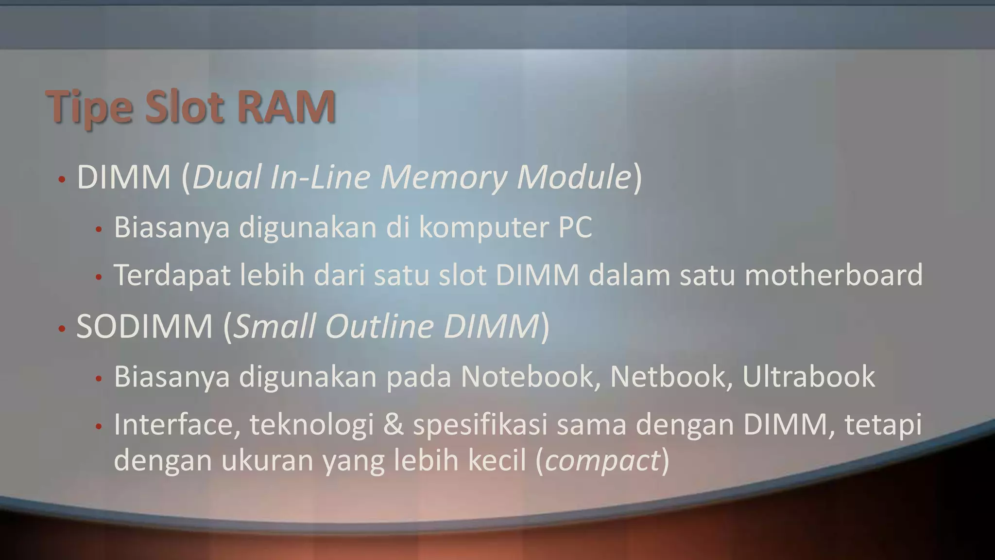 Tipe Slot RAM
•

DIMM (Dual In-Line Memory Module)
•
•

•

Biasanya digunakan di komputer PC
Terdapat lebih dari satu slot DIMM dalam satu motherboard

SODIMM (Small Outline DIMM)
•
•

Biasanya digunakan pada Notebook, Netbook, Ultrabook
Interface, teknologi & spesifikasi sama dengan DIMM, tetapi
dengan ukuran yang lebih kecil (compact)

 