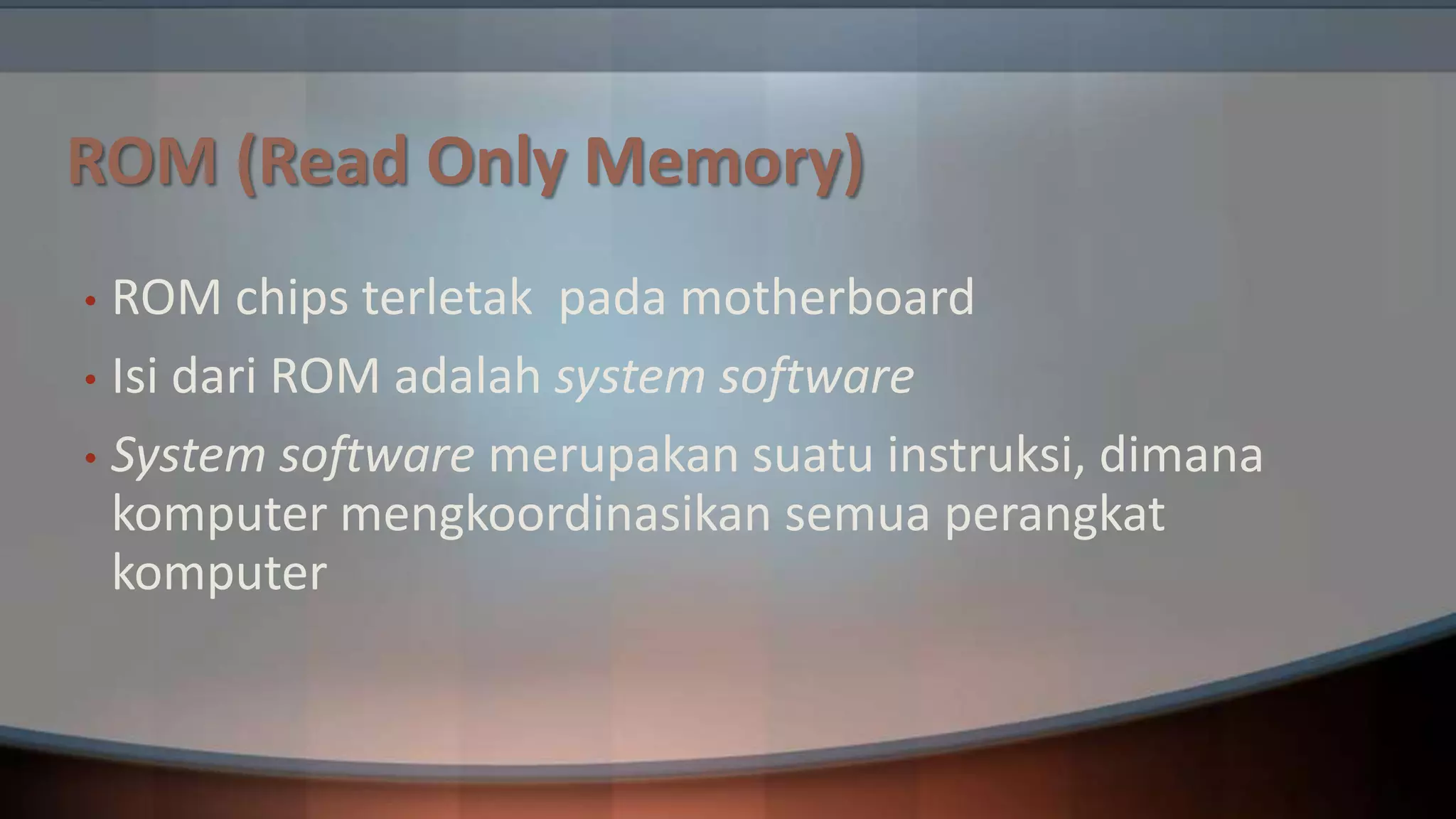 ROM (Read Only Memory)
ROM chips terletak pada motherboard
• Isi dari ROM adalah system software
• System software merupakan suatu instruksi, dimana
komputer mengkoordinasikan semua perangkat
komputer
•

 