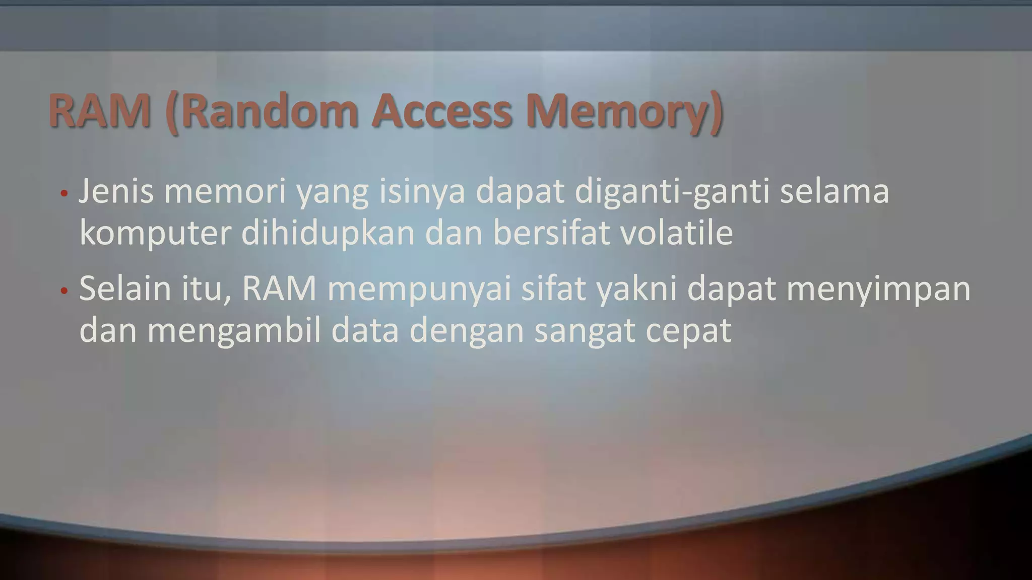 RAM (Random Access Memory)
Jenis memori yang isinya dapat diganti-ganti selama
komputer dihidupkan dan bersifat volatile
• Selain itu, RAM mempunyai sifat yakni dapat menyimpan
dan mengambil data dengan sangat cepat
•

 
