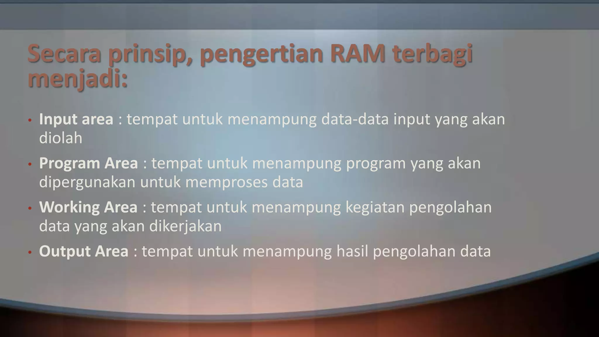 Secara prinsip, pengertian RAM terbagi
menjadi:
•
•
•

•

Input area : tempat untuk menampung data-data input yang akan
diolah
Program Area : tempat untuk menampung program yang akan
dipergunakan untuk memproses data
Working Area : tempat untuk menampung kegiatan pengolahan
data yang akan dikerjakan
Output Area : tempat untuk menampung hasil pengolahan data

 