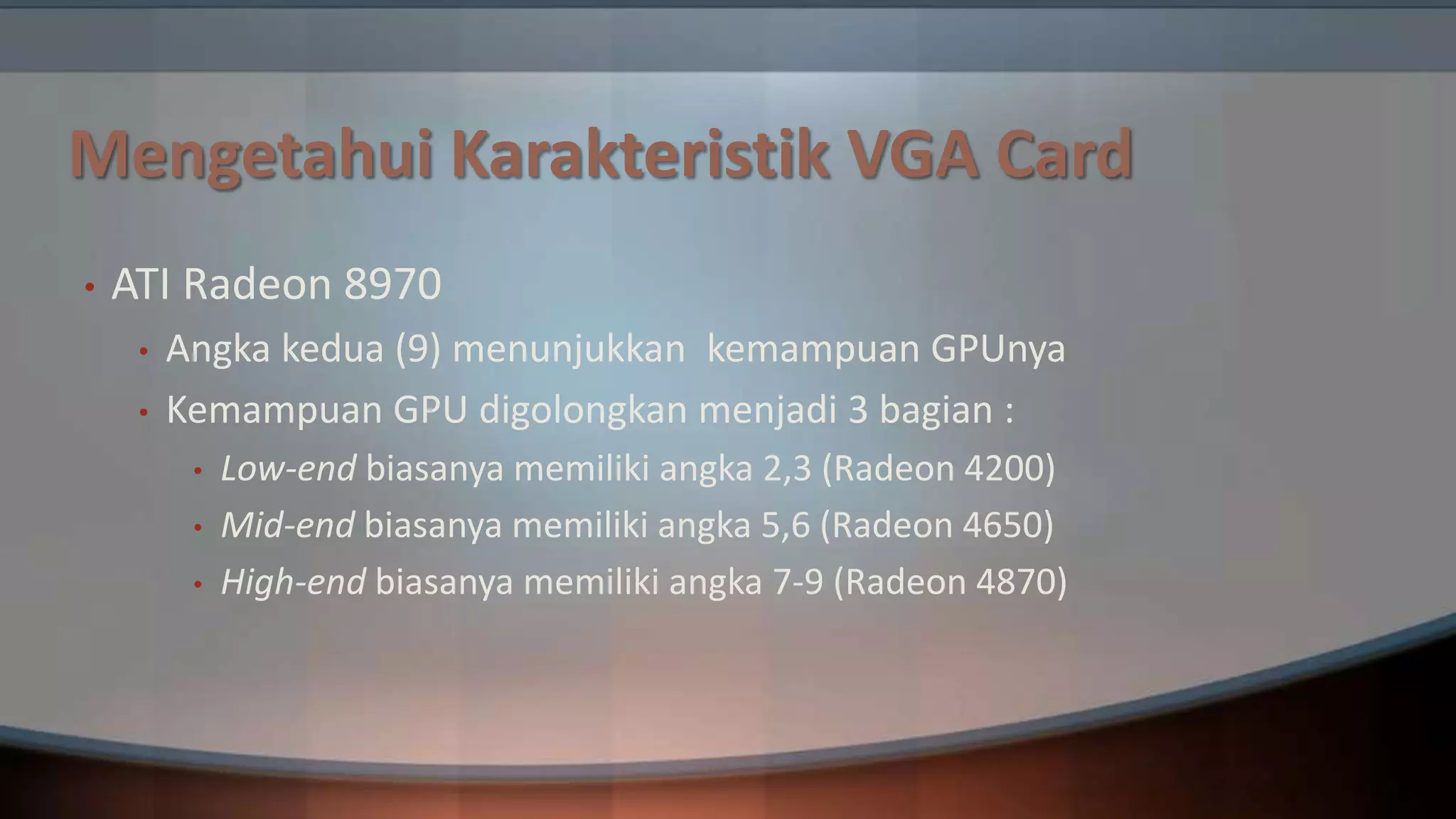 Mengetahui Karakteristik VGA Card
•

ATI Radeon 8970
•
•

Angka kedua (9) menunjukkan kemampuan GPUnya
Kemampuan GPU digolongkan menjadi 3 bagian :
•

•
•

Low-end biasanya memiliki angka 2,3 (Radeon 4200)
Mid-end biasanya memiliki angka 5,6 (Radeon 4650)
High-end biasanya memiliki angka 7-9 (Radeon 4870)

 