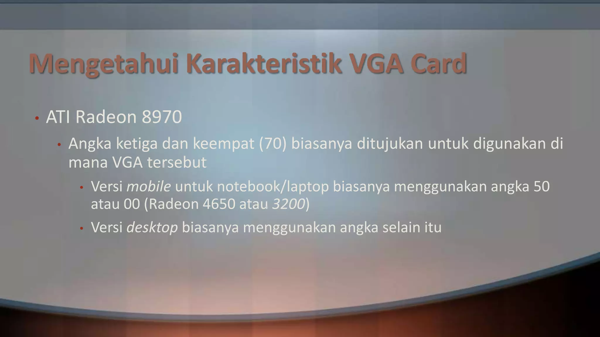 Mengetahui Karakteristik VGA Card
•

ATI Radeon 8970
•

Angka ketiga dan keempat (70) biasanya ditujukan untuk digunakan di
mana VGA tersebut
•
•

Versi mobile untuk notebook/laptop biasanya menggunakan angka 50
atau 00 (Radeon 4650 atau 3200)
Versi desktop biasanya menggunakan angka selain itu

 