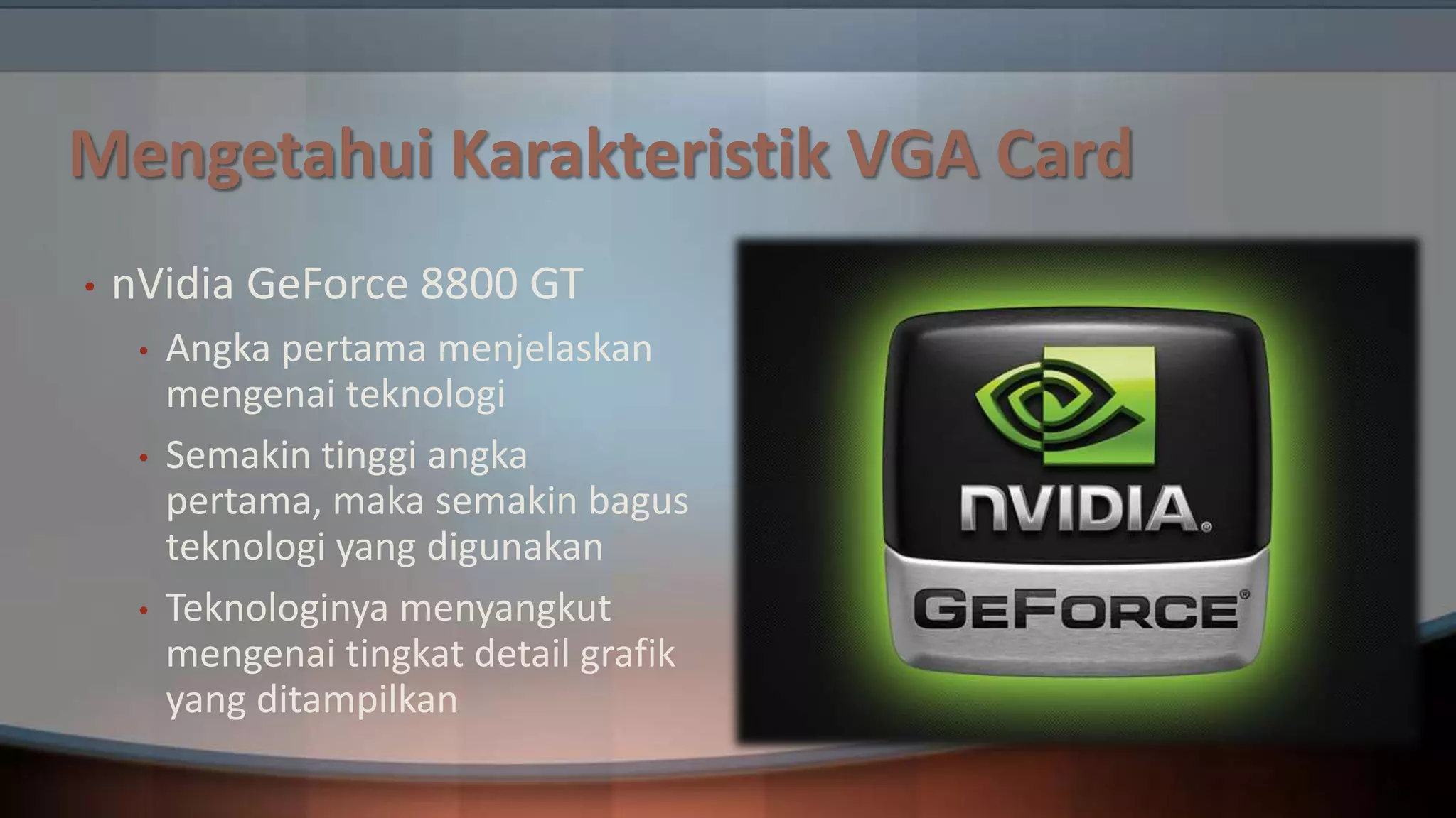 Mengetahui Karakteristik VGA Card
•

nVidia GeForce 8800 GT
•
•

•

Angka pertama menjelaskan
mengenai teknologi
Semakin tinggi angka
pertama, maka semakin bagus
teknologi yang digunakan
Teknologinya menyangkut
mengenai tingkat detail grafik
yang ditampilkan

 