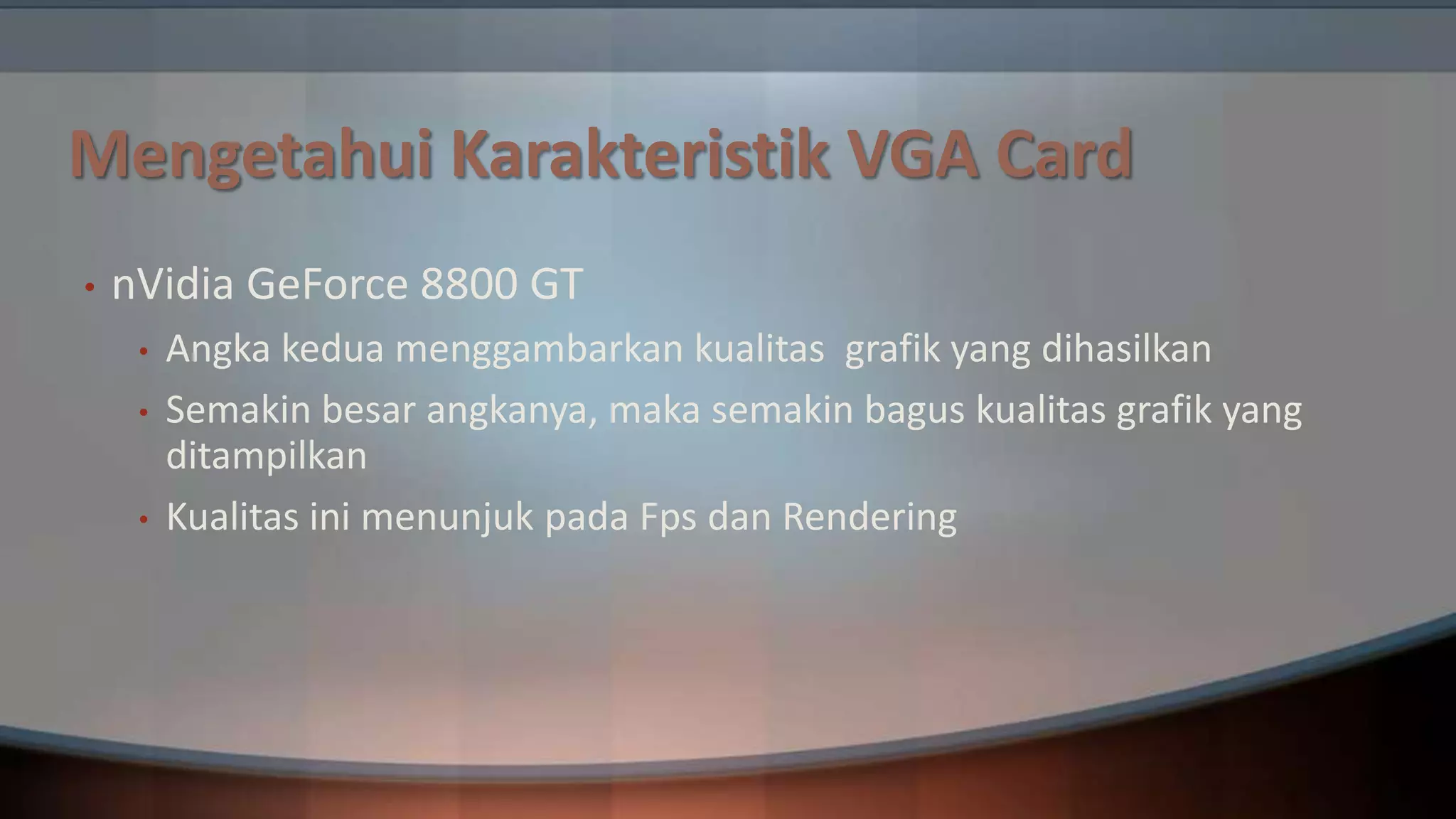 Mengetahui Karakteristik VGA Card
•

nVidia GeForce 8800 GT
•
•
•

Angka kedua menggambarkan kualitas grafik yang dihasilkan
Semakin besar angkanya, maka semakin bagus kualitas grafik yang
ditampilkan
Kualitas ini menunjuk pada Fps dan Rendering

 