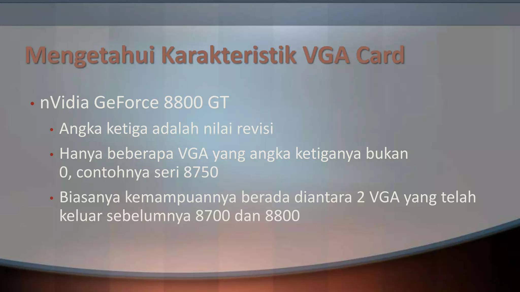 Mengetahui Karakteristik VGA Card
•

nVidia GeForce 8800 GT
•
•
•

Angka ketiga adalah nilai revisi
Hanya beberapa VGA yang angka ketiganya bukan
0, contohnya seri 8750
Biasanya kemampuannya berada diantara 2 VGA yang telah
keluar sebelumnya 8700 dan 8800

 