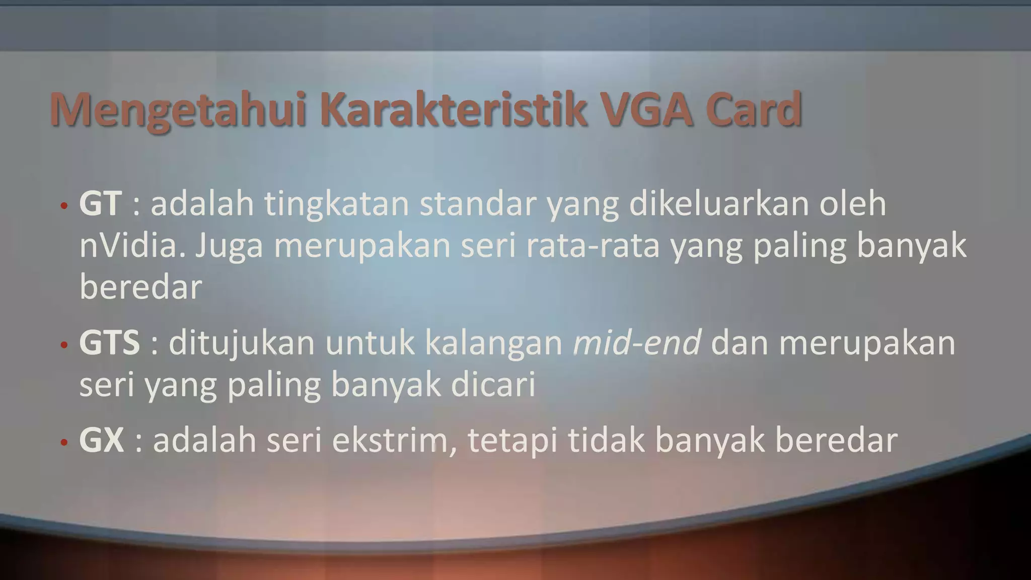 Mengetahui Karakteristik VGA Card
GT : adalah tingkatan standar yang dikeluarkan oleh
nVidia. Juga merupakan seri rata-rata yang paling banyak
beredar
• GTS : ditujukan untuk kalangan mid-end dan merupakan
seri yang paling banyak dicari
• GX : adalah seri ekstrim, tetapi tidak banyak beredar
•

 