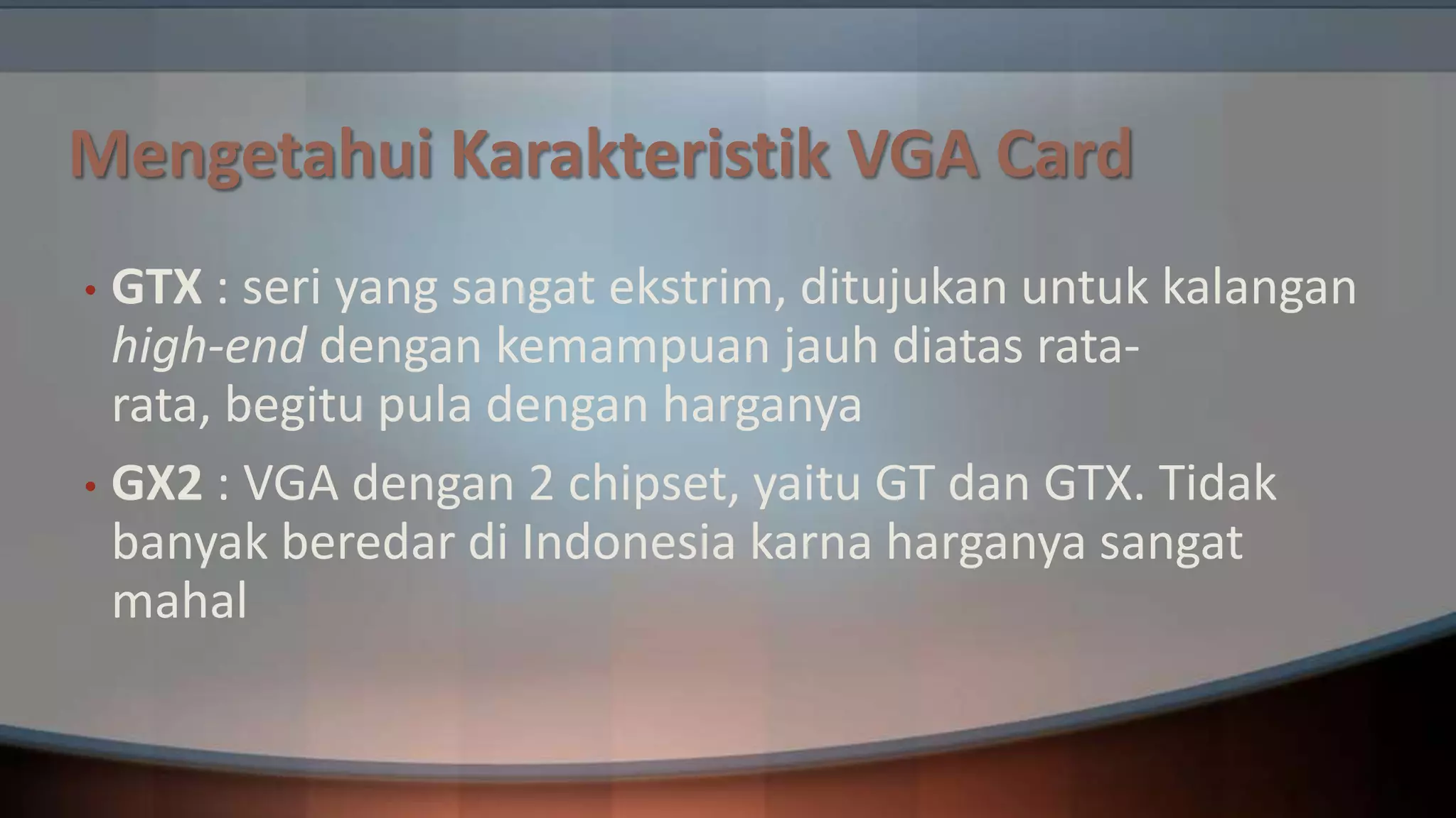 Mengetahui Karakteristik VGA Card
GTX : seri yang sangat ekstrim, ditujukan untuk kalangan
high-end dengan kemampuan jauh diatas ratarata, begitu pula dengan harganya
• GX2 : VGA dengan 2 chipset, yaitu GT dan GTX. Tidak
banyak beredar di Indonesia karna harganya sangat
mahal
•

 
