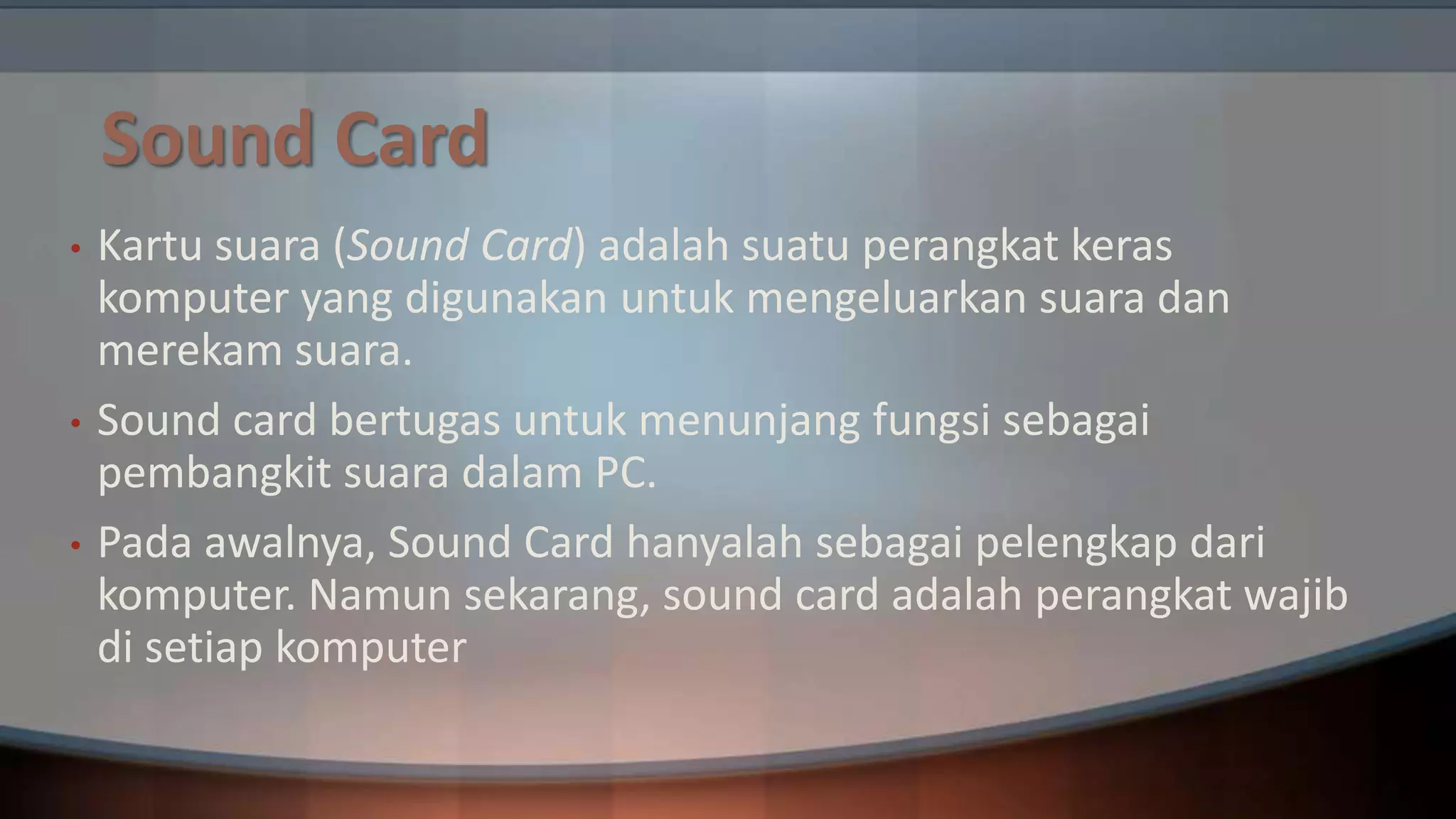 Sound Card
•

•
•

Kartu suara (Sound Card) adalah suatu perangkat keras
komputer yang digunakan untuk mengeluarkan suara dan
merekam suara.
Sound card bertugas untuk menunjang fungsi sebagai
pembangkit suara dalam PC.
Pada awalnya, Sound Card hanyalah sebagai pelengkap dari
komputer. Namun sekarang, sound card adalah perangkat wajib
di setiap komputer

 
