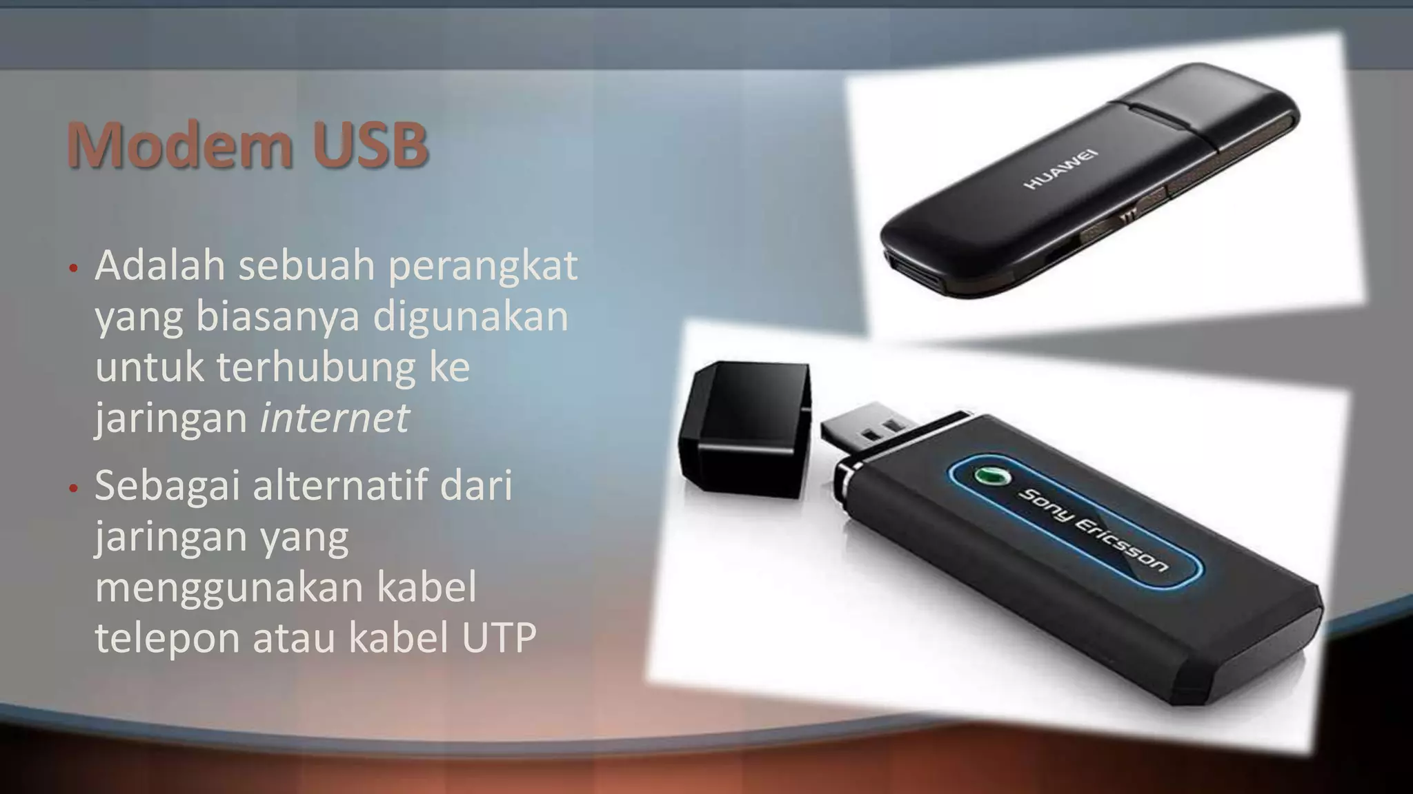 Modem USB
•

•

Adalah sebuah perangkat
yang biasanya digunakan
untuk terhubung ke
jaringan internet
Sebagai alternatif dari
jaringan yang
menggunakan kabel
telepon atau kabel UTP

 