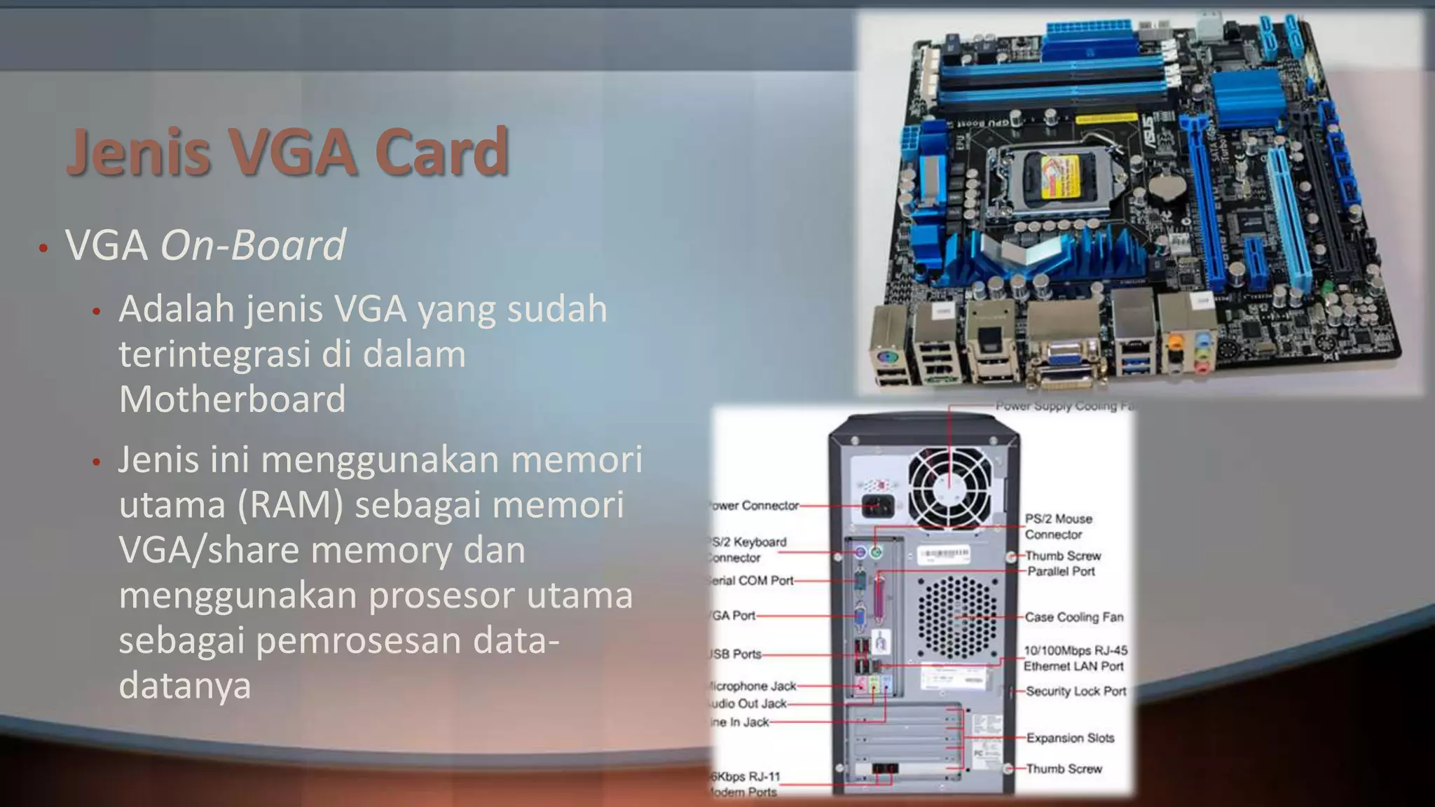 Jenis VGA Card
•

VGA On-Board
•

•

Adalah jenis VGA yang sudah
terintegrasi di dalam
Motherboard
Jenis ini menggunakan memori
utama (RAM) sebagai memori
VGA/share memory dan
menggunakan prosesor utama
sebagai pemrosesan datadatanya

 