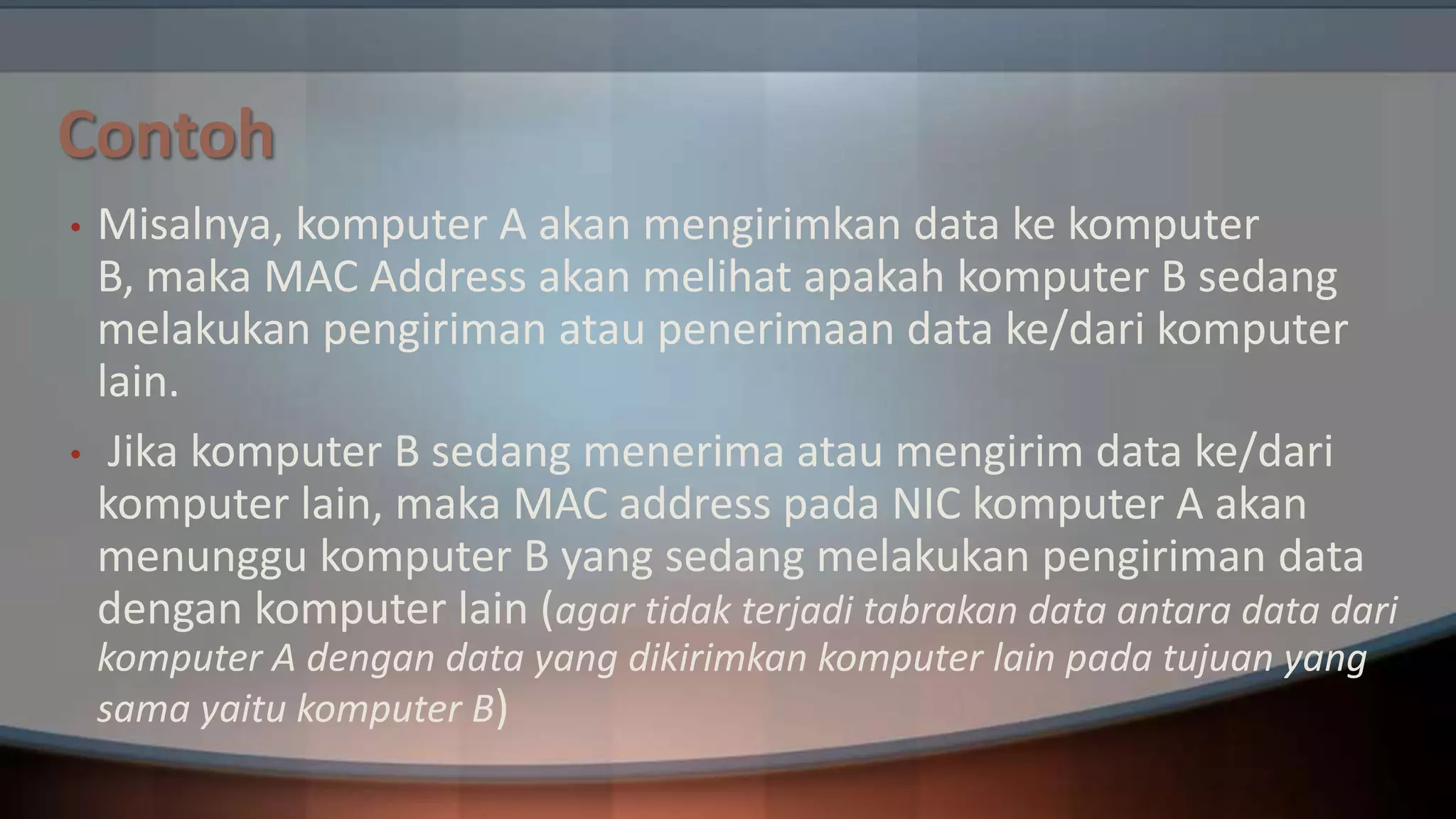 Contoh
•

•

Misalnya, komputer A akan mengirimkan data ke komputer
B, maka MAC Address akan melihat apakah komputer B sedang
melakukan pengiriman atau penerimaan data ke/dari komputer
lain.
Jika komputer B sedang menerima atau mengirim data ke/dari
komputer lain, maka MAC address pada NIC komputer A akan
menunggu komputer B yang sedang melakukan pengiriman data
dengan komputer lain (agar tidak terjadi tabrakan data antara data dari
komputer A dengan data yang dikirimkan komputer lain pada tujuan yang
sama yaitu komputer B)

 