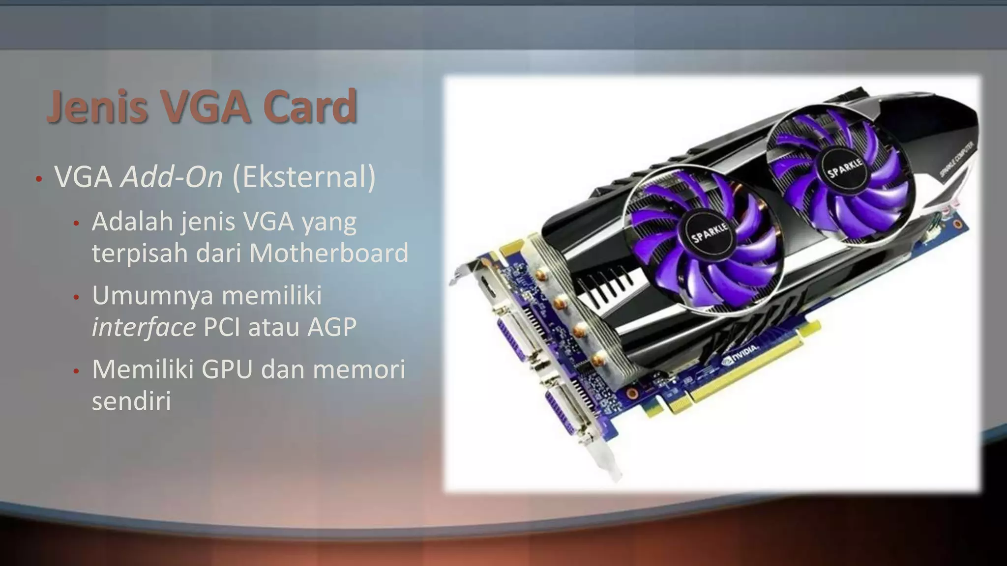 Jenis VGA Card
•

VGA Add-On (Eksternal)
•
•
•

Adalah jenis VGA yang
terpisah dari Motherboard
Umumnya memiliki
interface PCI atau AGP
Memiliki GPU dan memori
sendiri

 