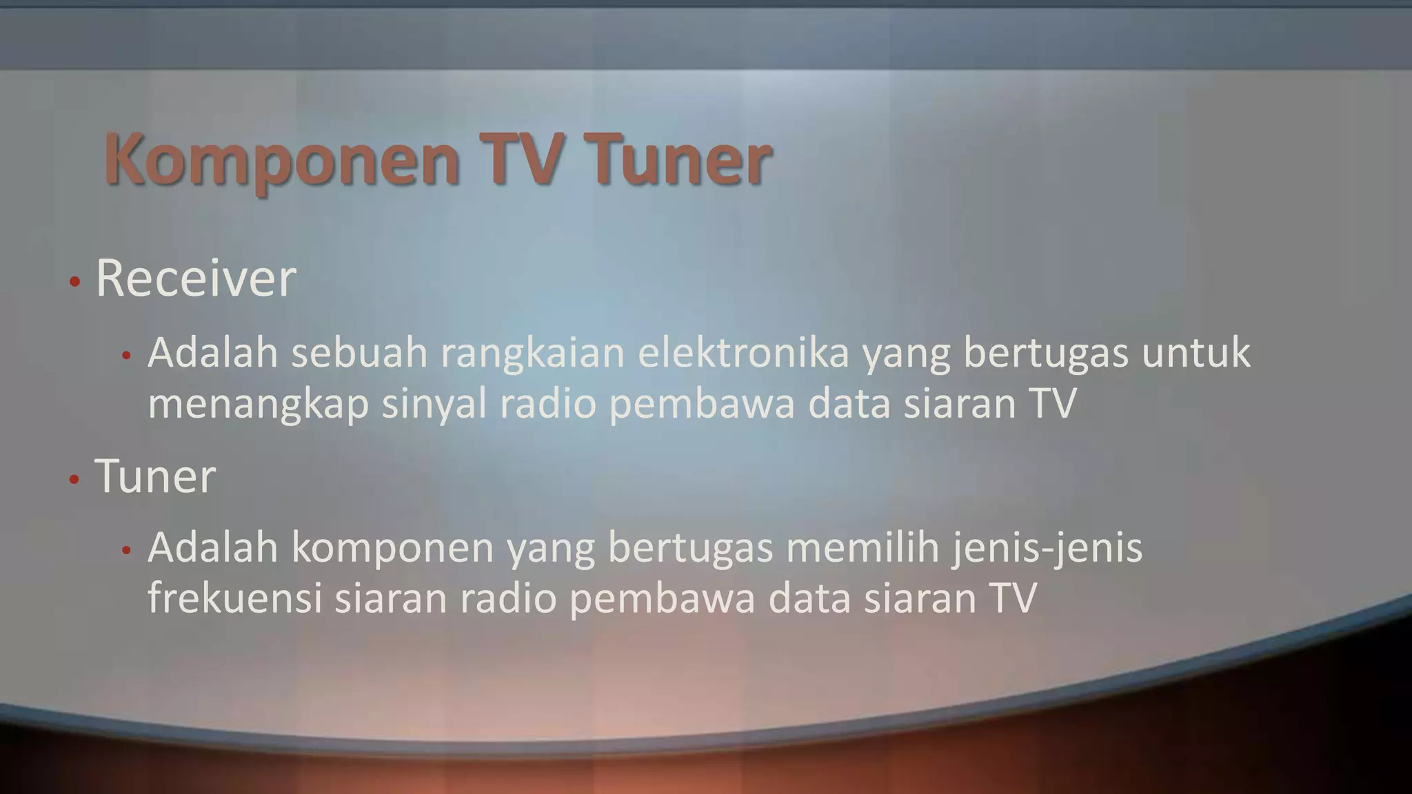 Komponen TV Tuner
• Receiver
•

•

Adalah sebuah rangkaian elektronika yang bertugas untuk
menangkap sinyal radio pembawa data siaran TV

Tuner
•

Adalah komponen yang bertugas memilih jenis-jenis
frekuensi siaran radio pembawa data siaran TV

 